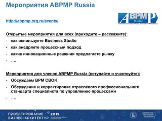 http://abpmp.org.ru/events/
Открытые мероприятия для всех (приходите – расскажите):
- как используете Business Studio
- как внедряете процессный подход
- какие инновационные решения предлагаете рынку
- ….
Мероприятия для членов ABPMP Russia (вступайте и участвуйте):
- Обсуждаем BPM CBOK
- Обсуждение и корректировка отраслевого профессионального
стандарта специалиста по управлению процессами
- ….
Мероприятия ABPMP Russia
 