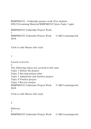 BSBPMG522 - Undertake project work (For students
ONLY)/Learning Material/BSBPMG522 Intro-Topic 1.pptx
BSBPMG522 Undertake Project Work
1
BSBPMG522 Undertake Project Work © J&S Learningwork
2018
Click to edit Master title style
1
Lesson overview
2
The following topics are covered in this unit:
Topic 1 Define the project
Topic 2 Develop project plan
Topic 3 Administer and monitor project
Topic 4 Finalise project
Topic 5 Review project
BSBPMG522 Undertake Project Work © J&S Learningwork
2018
Click to edit Master title style
2
Delivery
3
BSBPMG522 Undertake Project Work © J&S Learningwork
 
