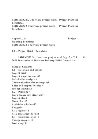BSBPMG522A Undertake project work Project Planning
Templates
BSBPMG522 Undertake project work Project Planning
Templates
Appendix 1: Project
Planning Templates
BSBPMG522 Undertake project work
1.1 – Project Brief Templates
BSBPMG522A Undertake project workPage 2 of 23 ©
2009 Innovation & Business Industry Skills Council Ltd
Table of Contents
1.1 – Initiation and scope1
Project brief1
Project scope document2
Stakeholder analysis3
Communication plan (example)4
Roles and responsibilities5
Project snapshot6
1.2 – Planning7
Work breakdown structure7
Project plan8
Gantt chart12
Activities schedule13
Budget14
Risk register15
Risk assessment form16
1.3 – Implementation17
Change requests17
Issues log18
 