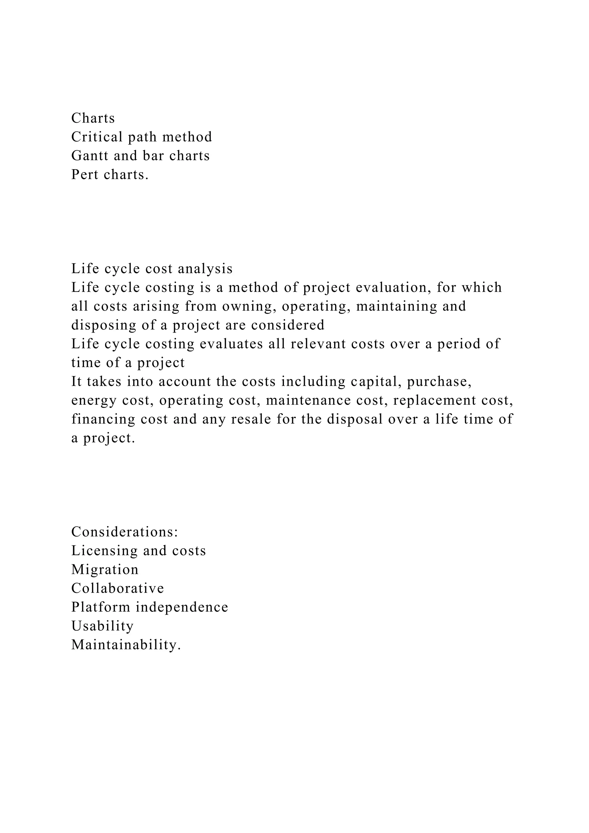 Charts
Critical path method
Gantt and bar charts
Pert charts.
Life cycle cost analysis
Life cycle costing is a method of project evaluation, for which
all costs arising from owning, operating, maintaining and
disposing of a project are considered
Life cycle costing evaluates all relevant costs over a period of
time of a project
It takes into account the costs including capital, purchase,
energy cost, operating cost, maintenance cost, replacement cost,
financing cost and any resale for the disposal over a life time of
a project.
Considerations:
Licensing and costs
Migration
Collaborative
Platform independence
Usability
Maintainability.
 
