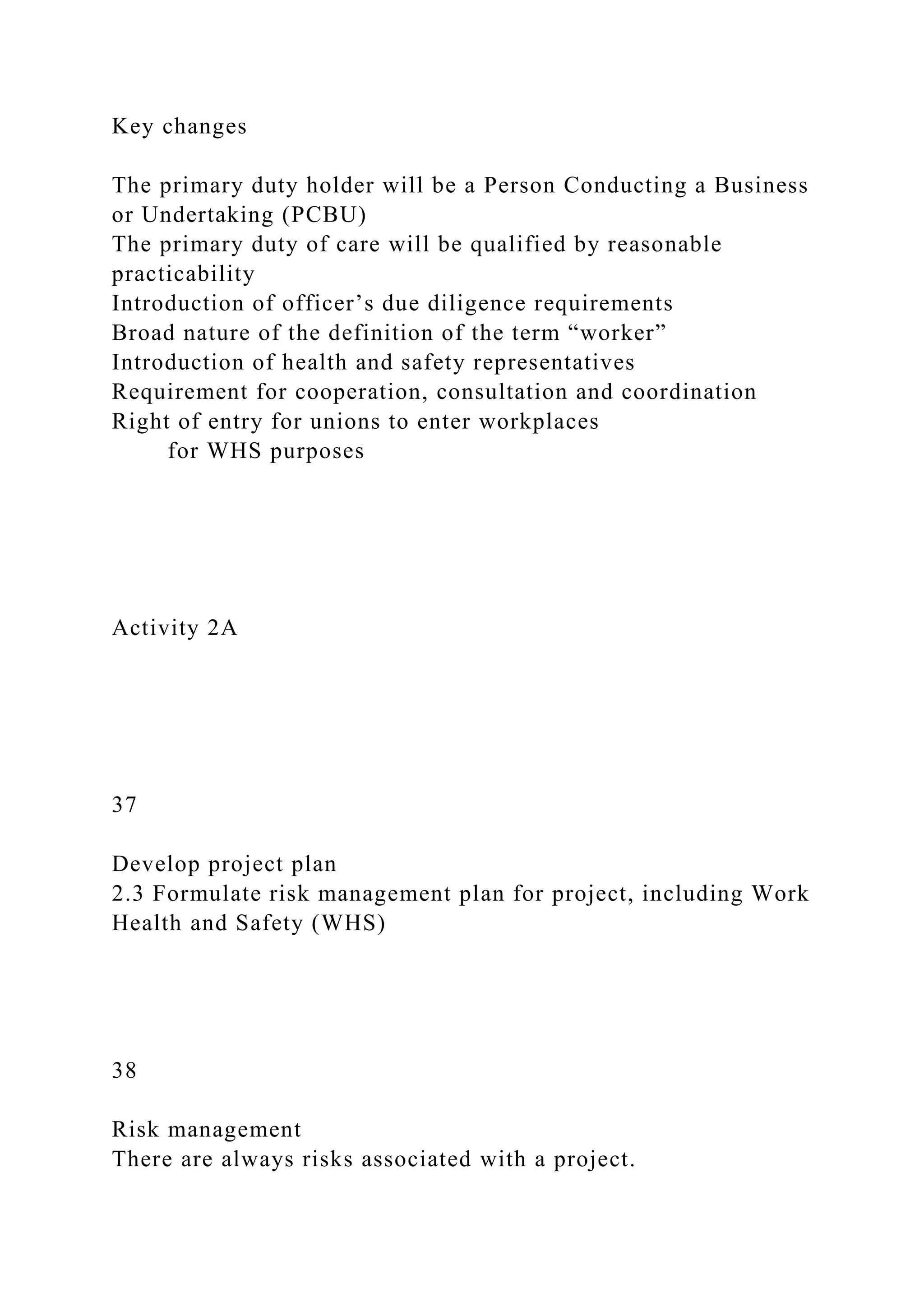 Key changes
The primary duty holder will be a Person Conducting a Business
or Undertaking (PCBU)
The primary duty of care will be qualified by reasonable
practicability
Introduction of officer’s due diligence requirements
Broad nature of the definition of the term “worker”
Introduction of health and safety representatives
Requirement for cooperation, consultation and coordination
Right of entry for unions to enter workplaces
for WHS purposes
Activity 2A
37
Develop project plan
2.3 Formulate risk management plan for project, including Work
Health and Safety (WHS)
38
Risk management
There are always risks associated with a project.
 