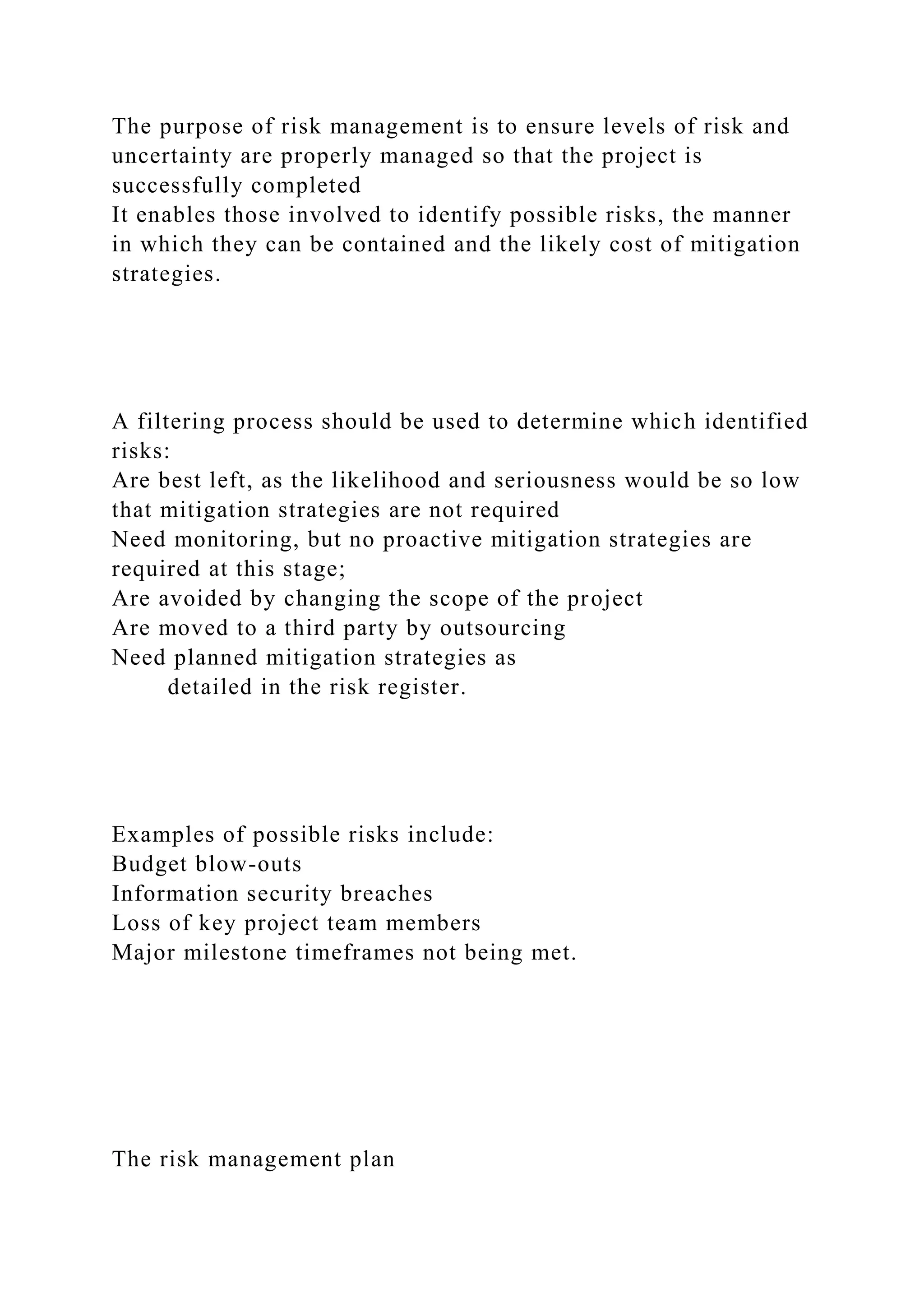 The purpose of risk management is to ensure levels of risk and
uncertainty are properly managed so that the project is
successfully completed
It enables those involved to identify possible risks, the manner
in which they can be contained and the likely cost of mitigation
strategies.
A filtering process should be used to determine which identified
risks:
Are best left, as the likelihood and seriousness would be so low
that mitigation strategies are not required
Need monitoring, but no proactive mitigation strategies are
required at this stage;
Are avoided by changing the scope of the project
Are moved to a third party by outsourcing
Need planned mitigation strategies as
detailed in the risk register.
Examples of possible risks include:
Budget blow-outs
Information security breaches
Loss of key project team members
Major milestone timeframes not being met.
The risk management plan
 