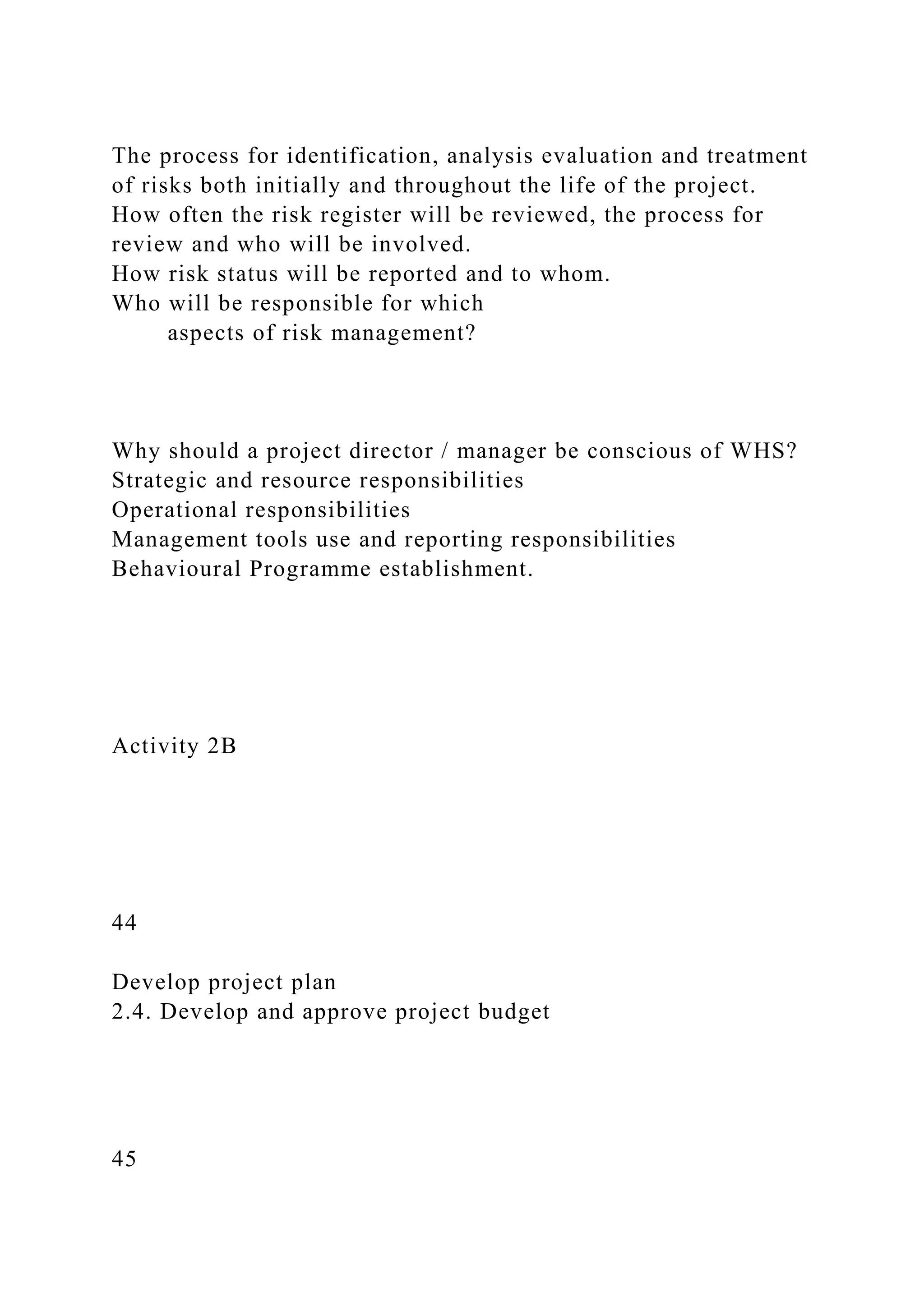 The process for identification, analysis evaluation and treatment
of risks both initially and throughout the life of the project.
How often the risk register will be reviewed, the process for
review and who will be involved.
How risk status will be reported and to whom.
Who will be responsible for which
aspects of risk management?
Why should a project director / manager be conscious of WHS?
Strategic and resource responsibilities
Operational responsibilities
Management tools use and reporting responsibilities
Behavioural Programme establishment.
Activity 2B
44
Develop project plan
2.4. Develop and approve project budget
45
 