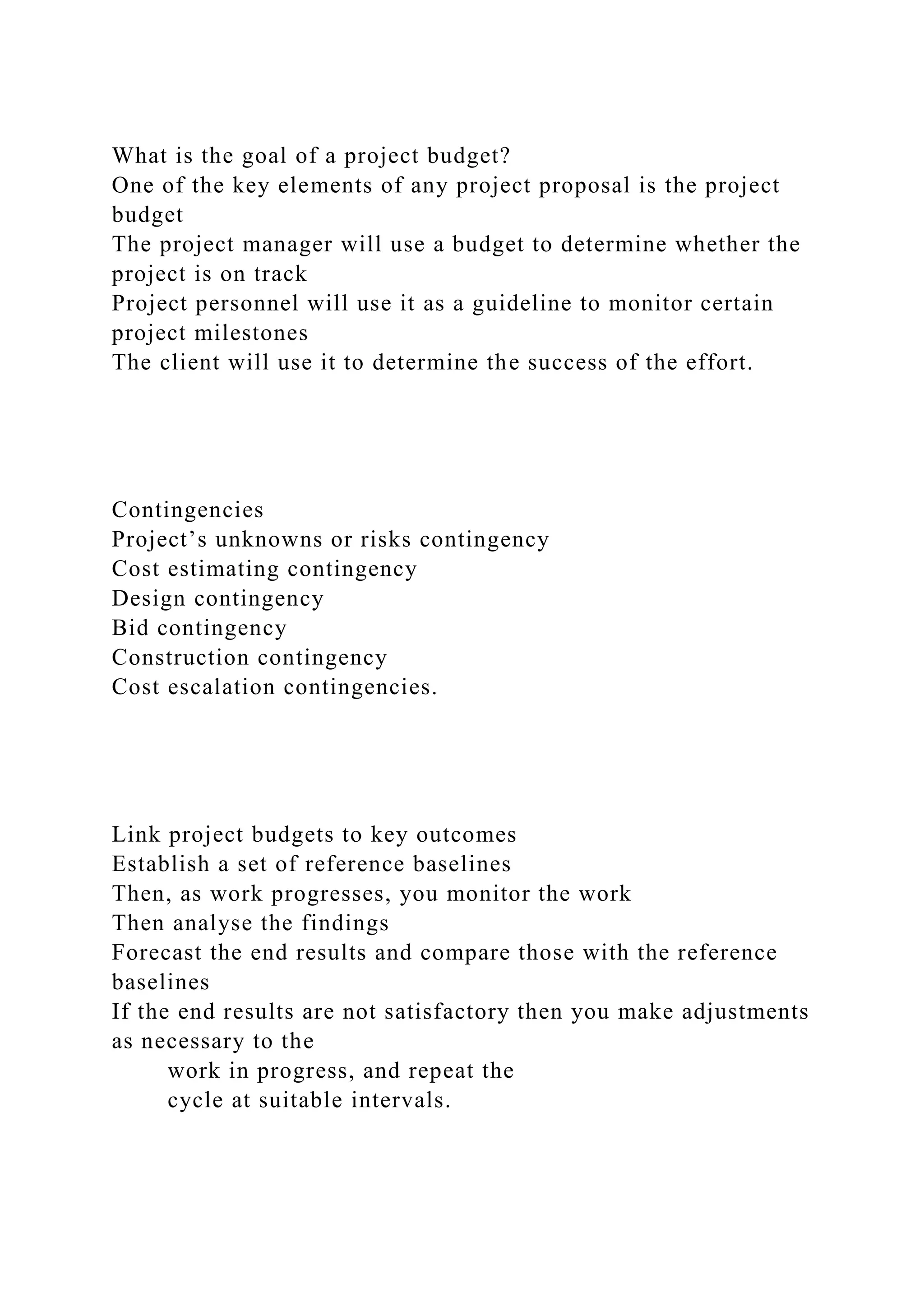 What is the goal of a project budget?
One of the key elements of any project proposal is the project
budget
The project manager will use a budget to determine whether the
project is on track
Project personnel will use it as a guideline to monitor certain
project milestones
The client will use it to determine the success of the effort.
Contingencies
Project’s unknowns or risks contingency
Cost estimating contingency
Design contingency
Bid contingency
Construction contingency
Cost escalation contingencies.
Link project budgets to key outcomes
Establish a set of reference baselines
Then, as work progresses, you monitor the work
Then analyse the findings
Forecast the end results and compare those with the reference
baselines
If the end results are not satisfactory then you make adjustments
as necessary to the
work in progress, and repeat the
cycle at suitable intervals.
 