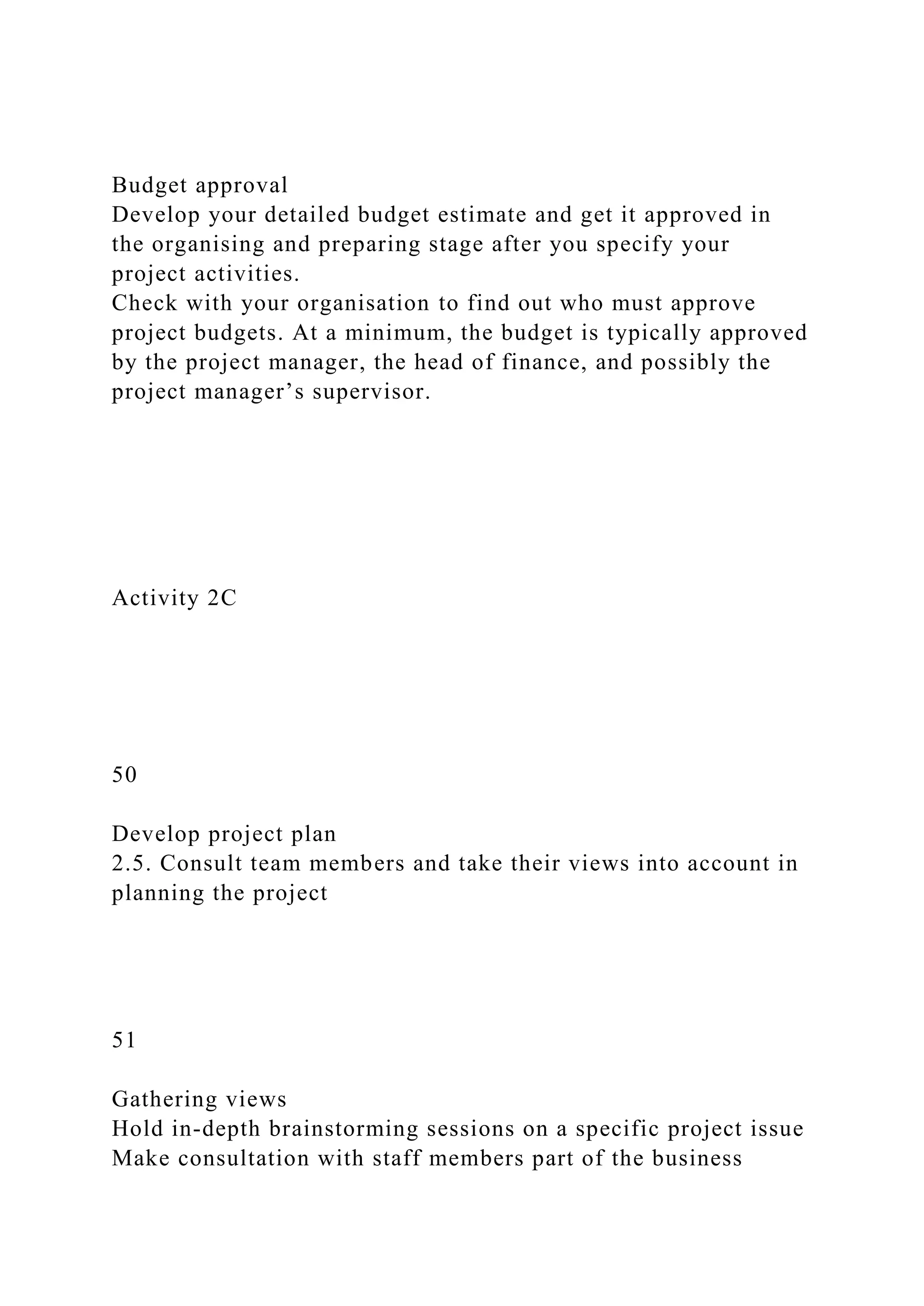 Budget approval
Develop your detailed budget estimate and get it approved in
the organising and preparing stage after you specify your
project activities.
Check with your organisation to find out who must approve
project budgets. At a minimum, the budget is typically approved
by the project manager, the head of finance, and possibly the
project manager’s supervisor.
Activity 2C
50
Develop project plan
2.5. Consult team members and take their views into account in
planning the project
51
Gathering views
Hold in-depth brainstorming sessions on a specific project issue
Make consultation with staff members part of the business
 