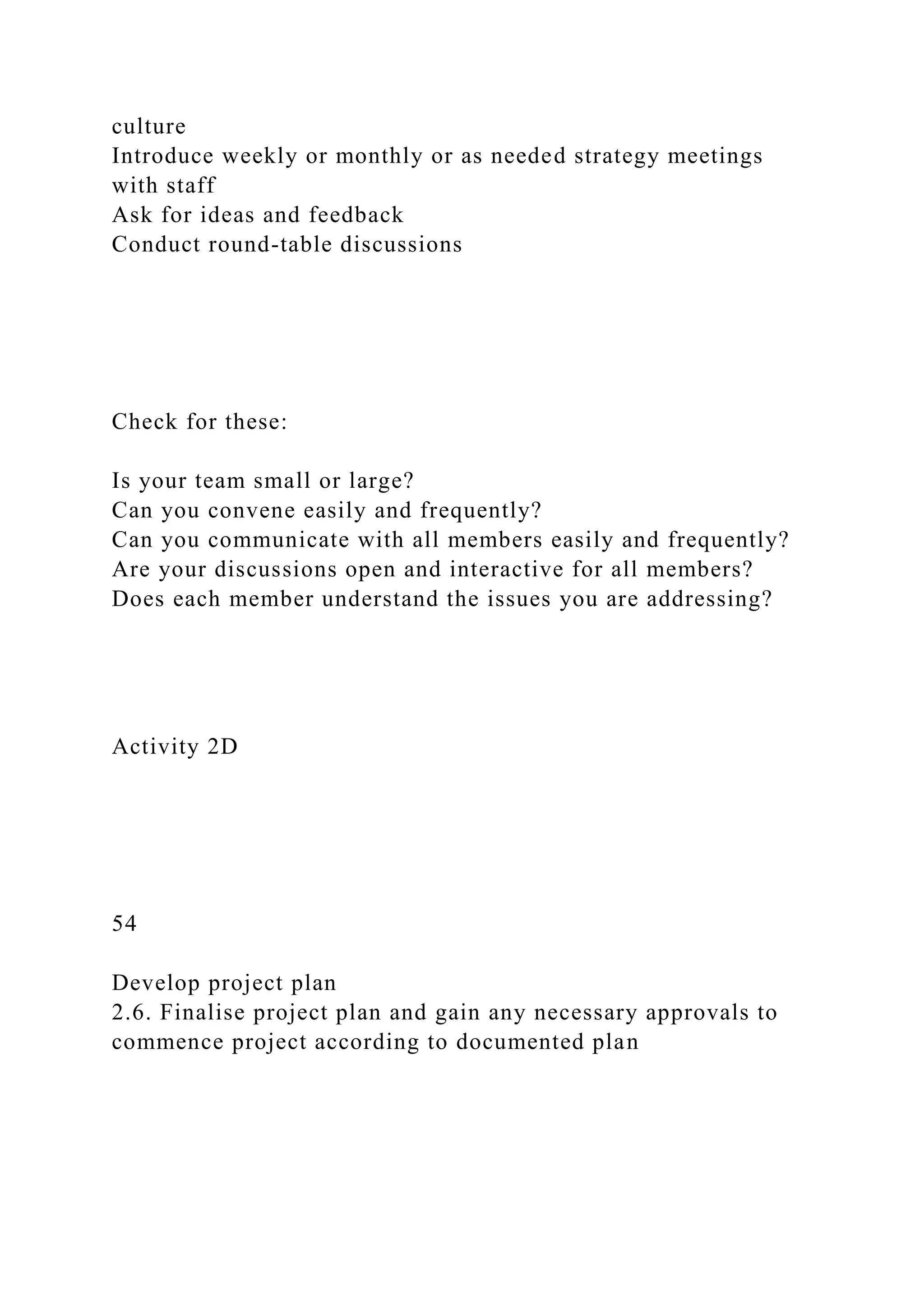 culture
Introduce weekly or monthly or as needed strategy meetings
with staff
Ask for ideas and feedback
Conduct round-table discussions
Check for these:
Is your team small or large?
Can you convene easily and frequently?
Can you communicate with all members easily and frequently?
Are your discussions open and interactive for all members?
Does each member understand the issues you are addressing?
Activity 2D
54
Develop project plan
2.6. Finalise project plan and gain any necessary approvals to
commence project according to documented plan
 