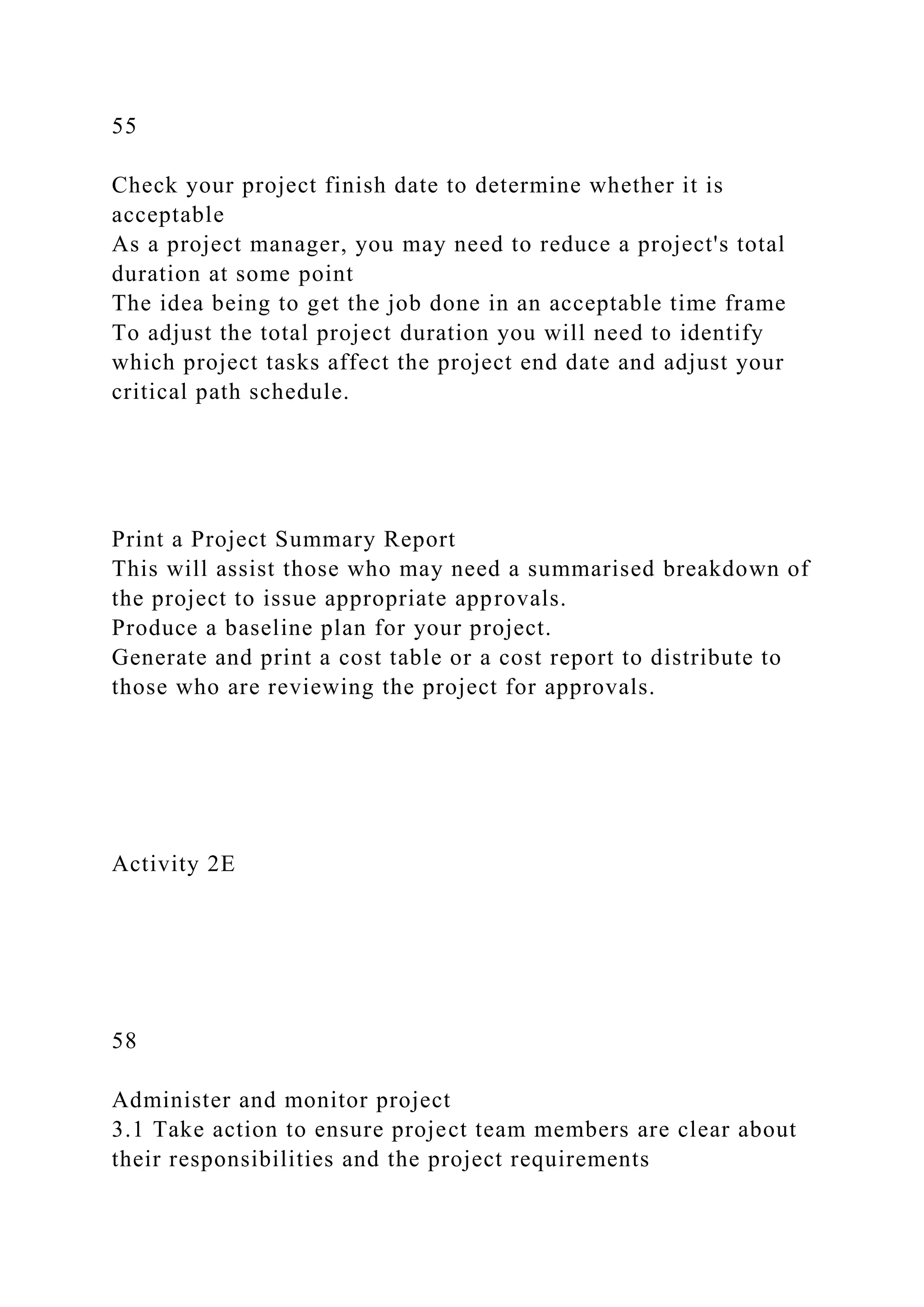 55
Check your project finish date to determine whether it is
acceptable
As a project manager, you may need to reduce a project's total
duration at some point
The idea being to get the job done in an acceptable time frame
To adjust the total project duration you will need to identify
which project tasks affect the project end date and adjust your
critical path schedule.
Print a Project Summary Report
This will assist those who may need a summarised breakdown of
the project to issue appropriate approvals.
Produce a baseline plan for your project.
Generate and print a cost table or a cost report to distribute to
those who are reviewing the project for approvals.
Activity 2E
58
Administer and monitor project
3.1 Take action to ensure project team members are clear about
their responsibilities and the project requirements
 