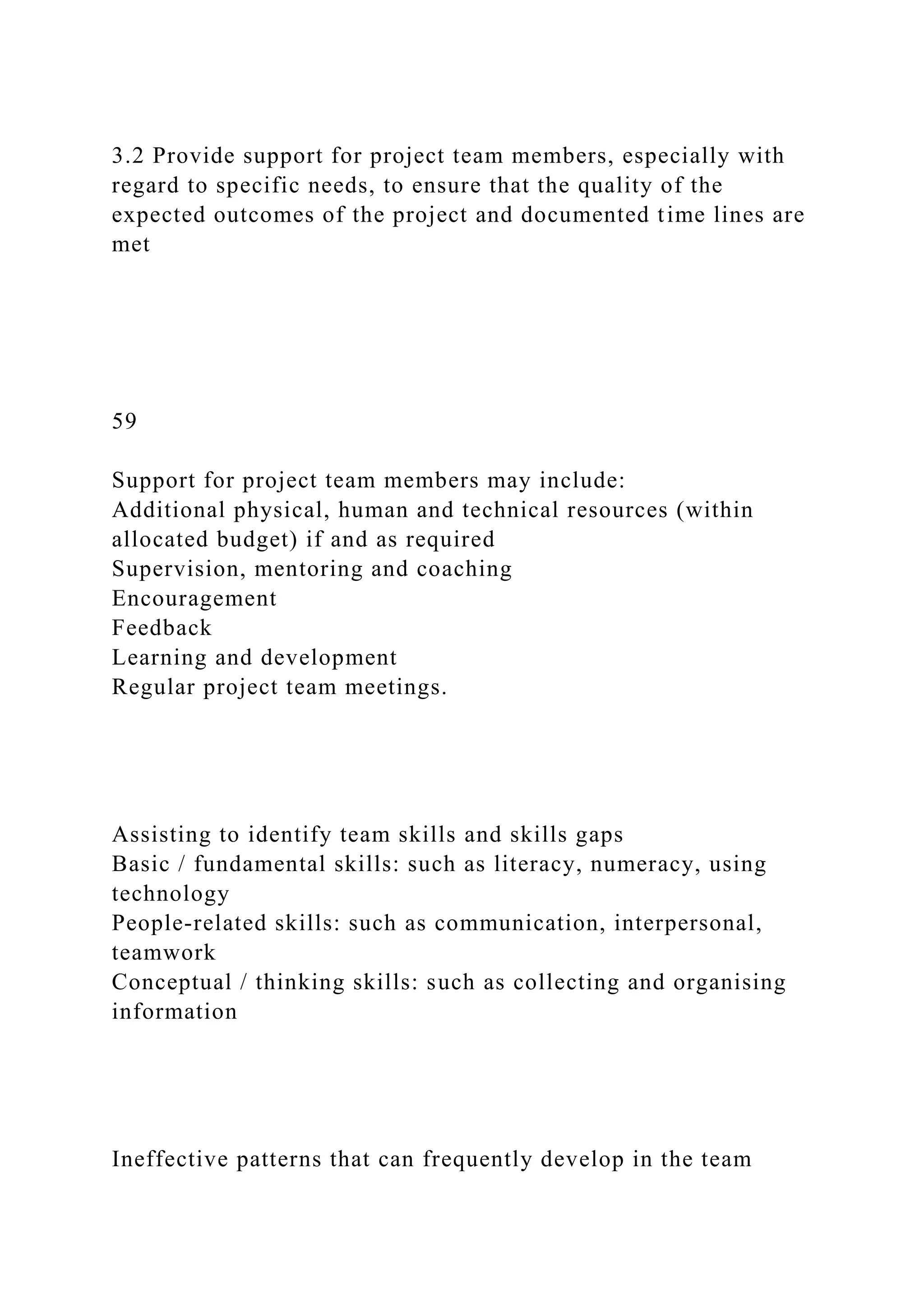 3.2 Provide support for project team members, especially with
regard to specific needs, to ensure that the quality of the
expected outcomes of the project and documented time lines are
met
59
Support for project team members may include:
Additional physical, human and technical resources (within
allocated budget) if and as required
Supervision, mentoring and coaching
Encouragement
Feedback
Learning and development
Regular project team meetings.
Assisting to identify team skills and skills gaps
Basic / fundamental skills: such as literacy, numeracy, using
technology
People-related skills: such as communication, interpersonal,
teamwork
Conceptual / thinking skills: such as collecting and organising
information
Ineffective patterns that can frequently develop in the team
 