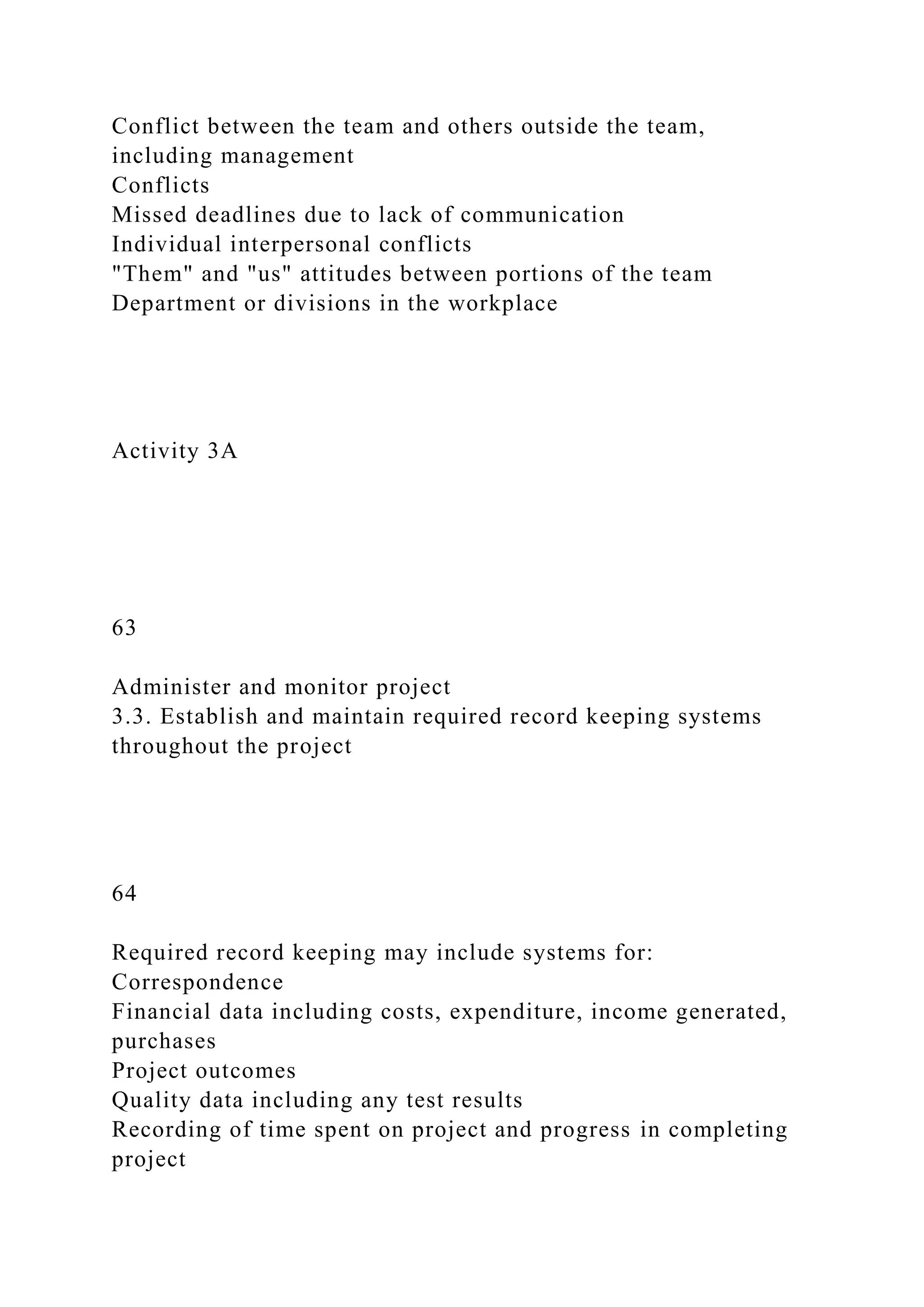 Conflict between the team and others outside the team,
including management
Conflicts
Missed deadlines due to lack of communication
Individual interpersonal conflicts
"Them" and "us" attitudes between portions of the team
Department or divisions in the workplace
Activity 3A
63
Administer and monitor project
3.3. Establish and maintain required record keeping systems
throughout the project
64
Required record keeping may include systems for:
Correspondence
Financial data including costs, expenditure, income generated,
purchases
Project outcomes
Quality data including any test results
Recording of time spent on project and progress in completing
project
 