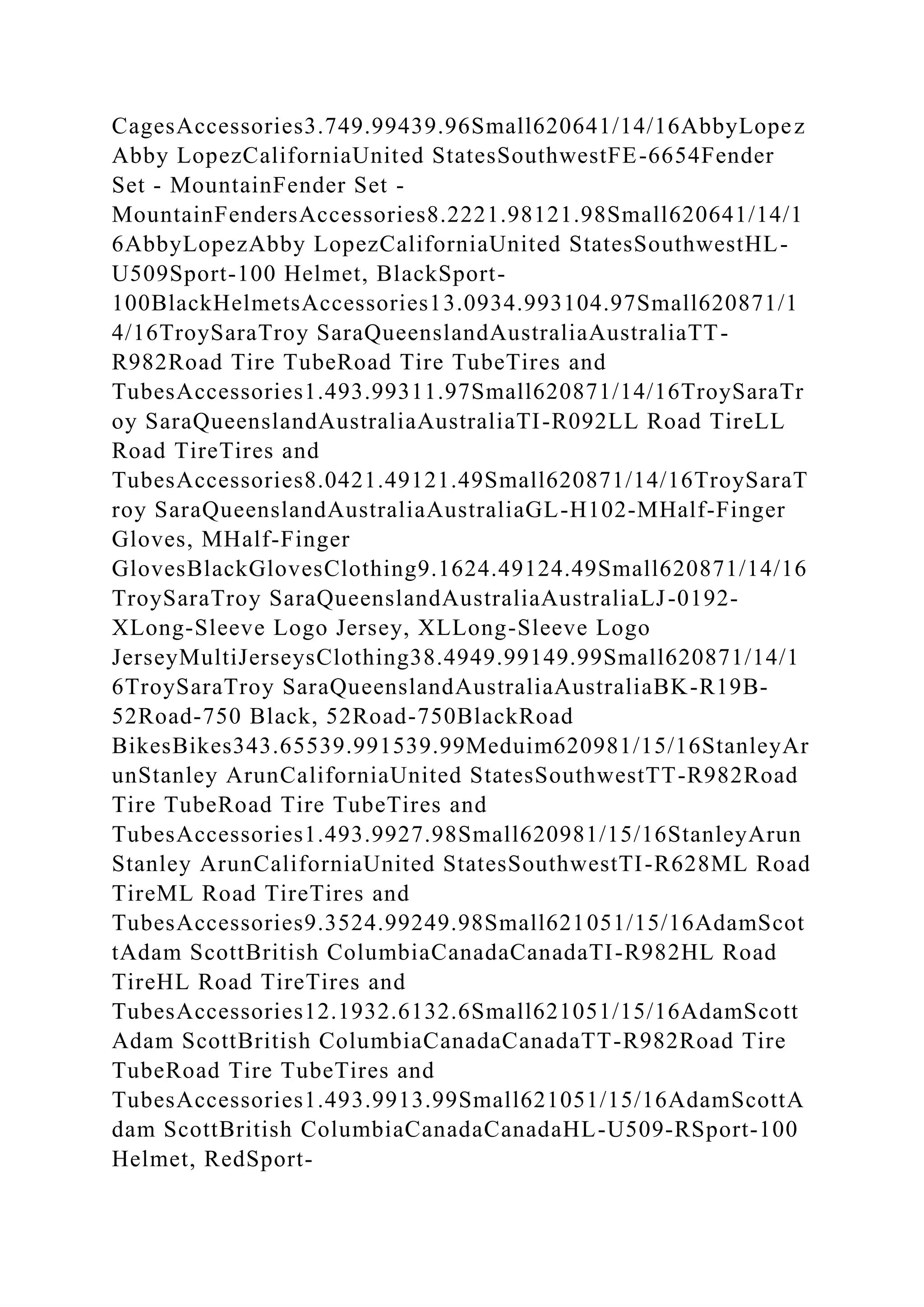 CagesAccessories3.749.99439.96Small620641/14/16AbbyLopez
Abby LopezCaliforniaUnited StatesSouthwestFE-6654Fender
Set - MountainFender Set -
MountainFendersAccessories8.2221.98121.98Small620641/14/1
6AbbyLopezAbby LopezCaliforniaUnited StatesSouthwestHL-
U509Sport-100 Helmet, BlackSport-
100BlackHelmetsAccessories13.0934.993104.97Small620871/1
4/16TroySaraTroy SaraQueenslandAustraliaAustraliaTT-
R982Road Tire TubeRoad Tire TubeTires and
TubesAccessories1.493.99311.97Small620871/14/16TroySaraTr
oy SaraQueenslandAustraliaAustraliaTI-R092LL Road TireLL
Road TireTires and
TubesAccessories8.0421.49121.49Small620871/14/16TroySaraT
roy SaraQueenslandAustraliaAustraliaGL-H102-MHalf-Finger
Gloves, MHalf-Finger
GlovesBlackGlovesClothing9.1624.49124.49Small620871/14/16
TroySaraTroy SaraQueenslandAustraliaAustraliaLJ-0192-
XLong-Sleeve Logo Jersey, XLLong-Sleeve Logo
JerseyMultiJerseysClothing38.4949.99149.99Small620871/14/1
6TroySaraTroy SaraQueenslandAustraliaAustraliaBK-R19B-
52Road-750 Black, 52Road-750BlackRoad
BikesBikes343.65539.991539.99Meduim620981/15/16StanleyAr
unStanley ArunCaliforniaUnited StatesSouthwestTT-R982Road
Tire TubeRoad Tire TubeTires and
TubesAccessories1.493.9927.98Small620981/15/16StanleyArun
Stanley ArunCaliforniaUnited StatesSouthwestTI-R628ML Road
TireML Road TireTires and
TubesAccessories9.3524.99249.98Small621051/15/16AdamScot
tAdam ScottBritish ColumbiaCanadaCanadaTI-R982HL Road
TireHL Road TireTires and
TubesAccessories12.1932.6132.6Small621051/15/16AdamScott
Adam ScottBritish ColumbiaCanadaCanadaTT-R982Road Tire
TubeRoad Tire TubeTires and
TubesAccessories1.493.9913.99Small621051/15/16AdamScottA
dam ScottBritish ColumbiaCanadaCanadaHL-U509-RSport-100
Helmet, RedSport-
 