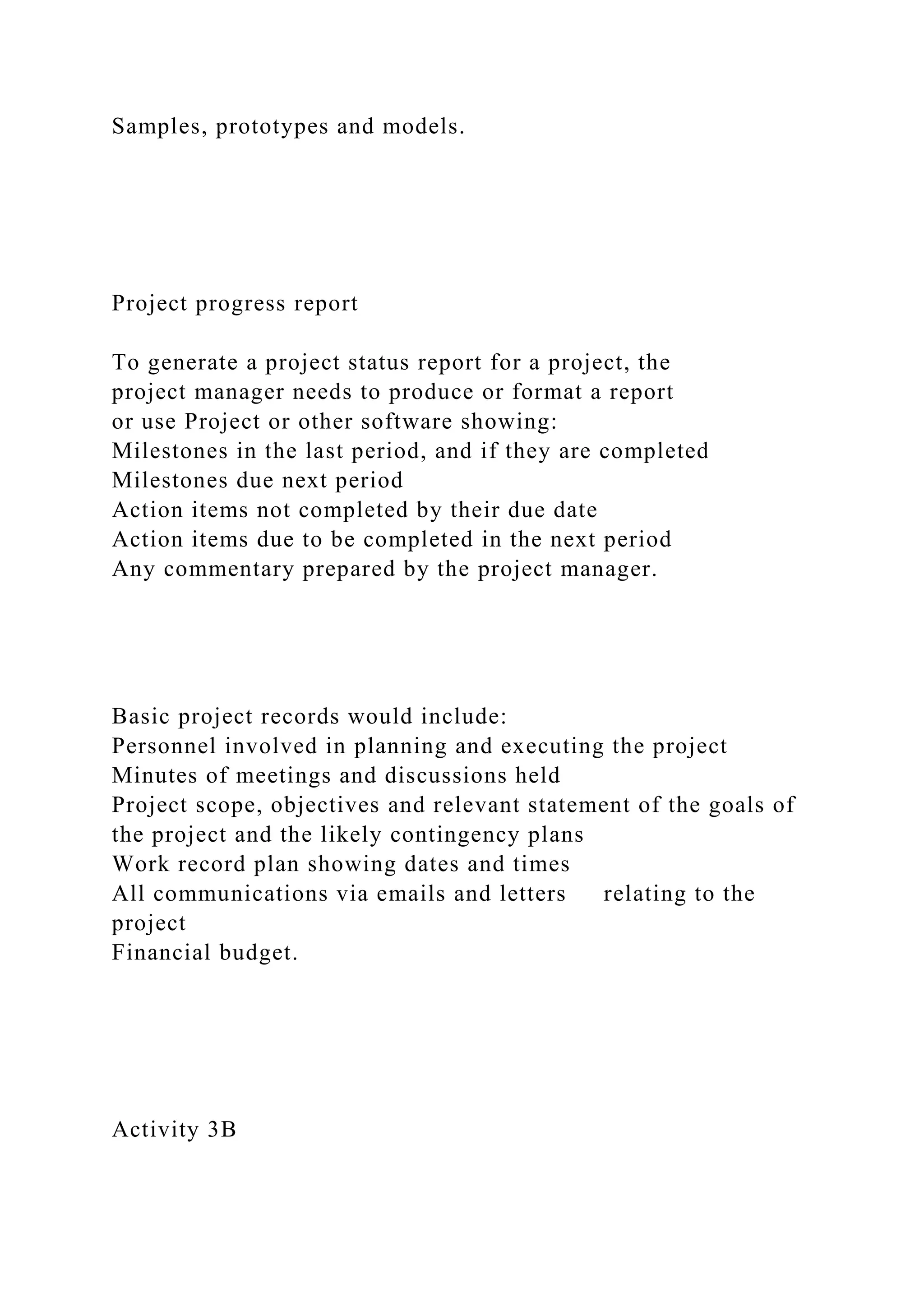 Samples, prototypes and models.
Project progress report
To generate a project status report for a project, the
project manager needs to produce or format a report
or use Project or other software showing:
Milestones in the last period, and if they are completed
Milestones due next period
Action items not completed by their due date
Action items due to be completed in the next period
Any commentary prepared by the project manager.
Basic project records would include:
Personnel involved in planning and executing the project
Minutes of meetings and discussions held
Project scope, objectives and relevant statement of the goals of
the project and the likely contingency plans
Work record plan showing dates and times
All communications via emails and letters relating to the
project
Financial budget.
Activity 3B
 
