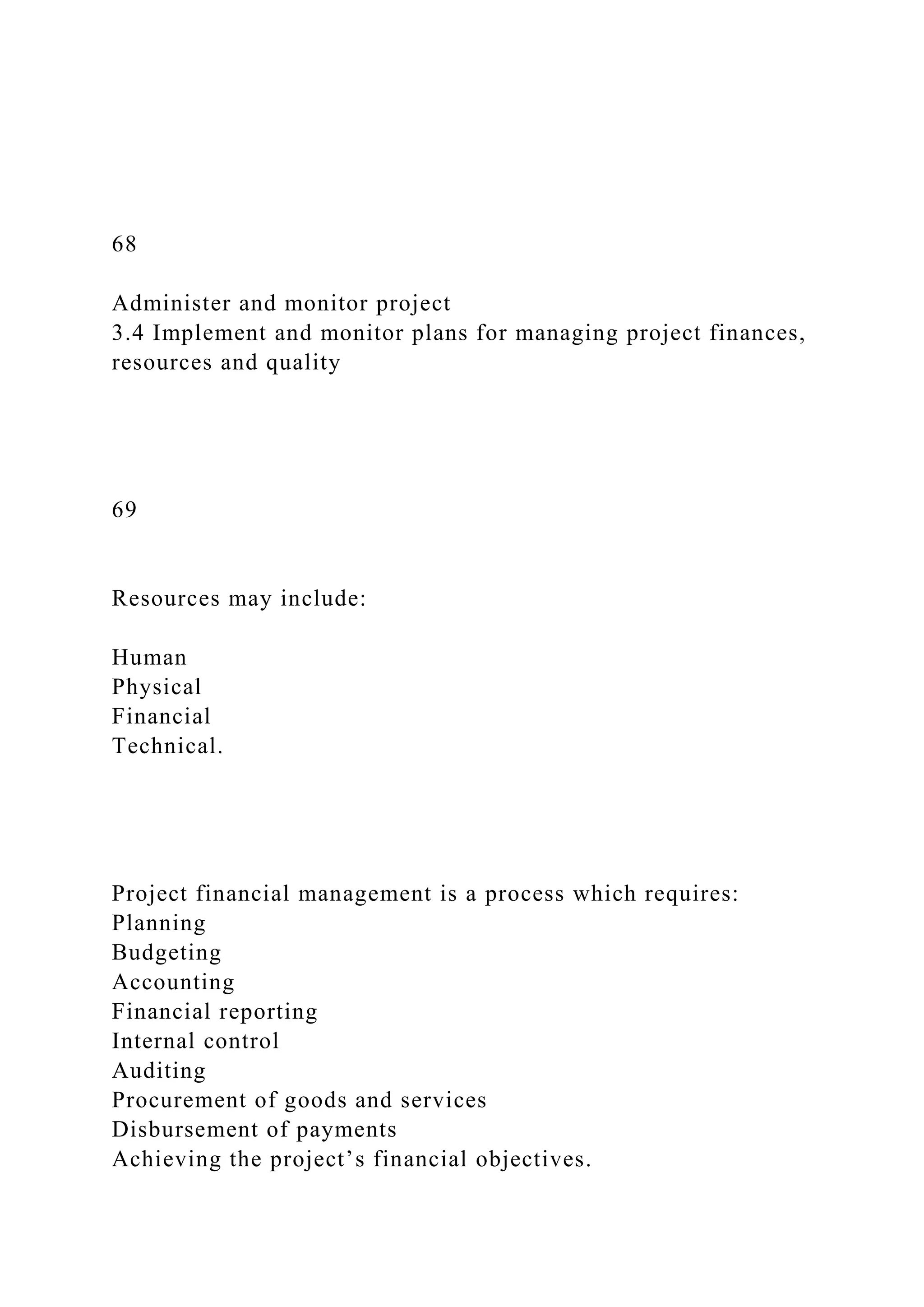 68
Administer and monitor project
3.4 Implement and monitor plans for managing project finances,
resources and quality
69
Resources may include:
Human
Physical
Financial
Technical.
Project financial management is a process which requires:
Planning
Budgeting
Accounting
Financial reporting
Internal control
Auditing
Procurement of goods and services
Disbursement of payments
Achieving the project’s financial objectives.
 