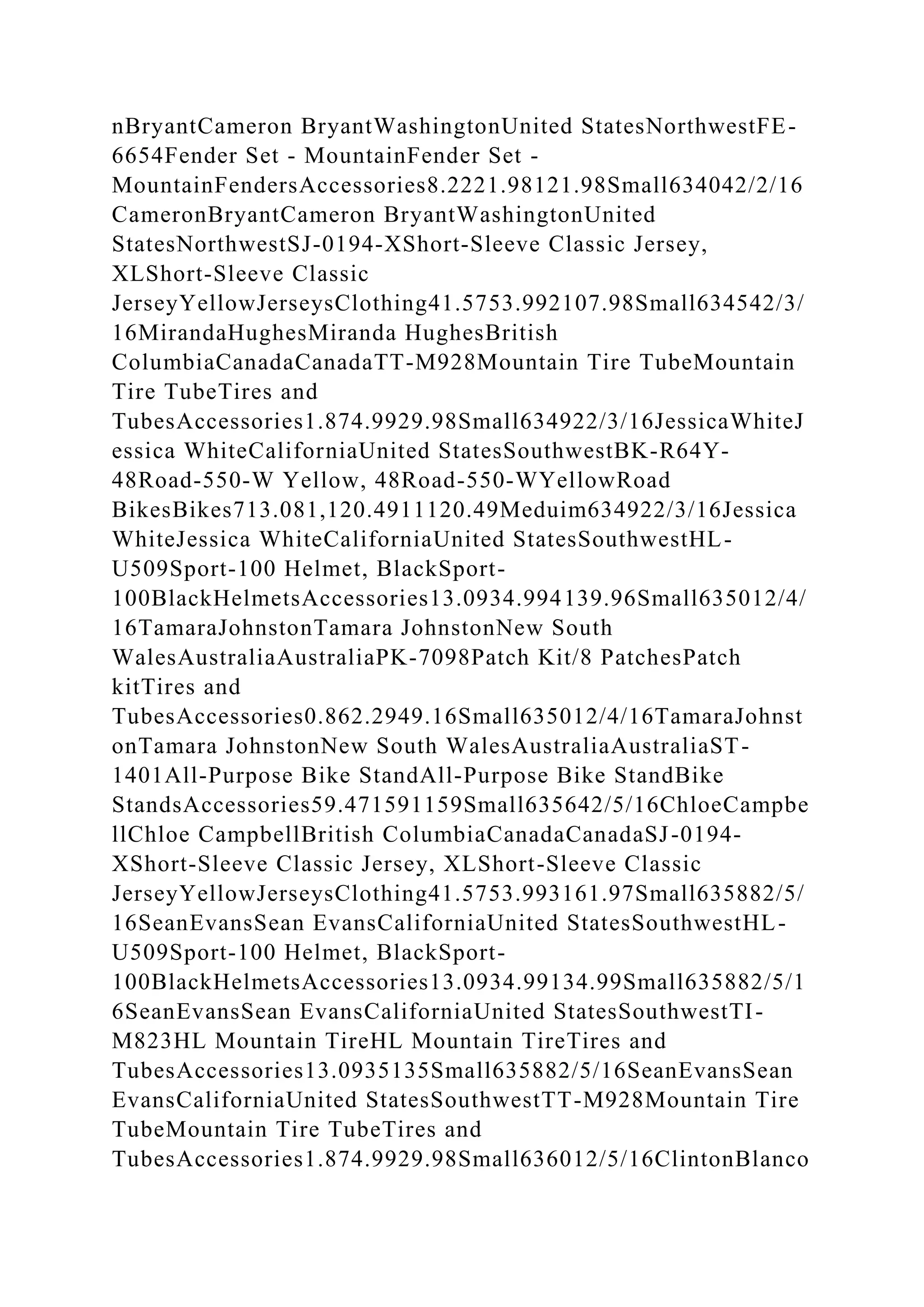 nBryantCameron BryantWashingtonUnited StatesNorthwestFE-
6654Fender Set - MountainFender Set -
MountainFendersAccessories8.2221.98121.98Small634042/2/16
CameronBryantCameron BryantWashingtonUnited
StatesNorthwestSJ-0194-XShort-Sleeve Classic Jersey,
XLShort-Sleeve Classic
JerseyYellowJerseysClothing41.5753.992107.98Small634542/3/
16MirandaHughesMiranda HughesBritish
ColumbiaCanadaCanadaTT-M928Mountain Tire TubeMountain
Tire TubeTires and
TubesAccessories1.874.9929.98Small634922/3/16JessicaWhiteJ
essica WhiteCaliforniaUnited StatesSouthwestBK-R64Y-
48Road-550-W Yellow, 48Road-550-WYellowRoad
BikesBikes713.081,120.4911120.49Meduim634922/3/16Jessica
WhiteJessica WhiteCaliforniaUnited StatesSouthwestHL-
U509Sport-100 Helmet, BlackSport-
100BlackHelmetsAccessories13.0934.994139.96Small635012/4/
16TamaraJohnstonTamara JohnstonNew South
WalesAustraliaAustraliaPK-7098Patch Kit/8 PatchesPatch
kitTires and
TubesAccessories0.862.2949.16Small635012/4/16TamaraJohnst
onTamara JohnstonNew South WalesAustraliaAustraliaST-
1401All-Purpose Bike StandAll-Purpose Bike StandBike
StandsAccessories59.471591159Small635642/5/16ChloeCampbe
llChloe CampbellBritish ColumbiaCanadaCanadaSJ-0194-
XShort-Sleeve Classic Jersey, XLShort-Sleeve Classic
JerseyYellowJerseysClothing41.5753.993161.97Small635882/5/
16SeanEvansSean EvansCaliforniaUnited StatesSouthwestHL-
U509Sport-100 Helmet, BlackSport-
100BlackHelmetsAccessories13.0934.99134.99Small635882/5/1
6SeanEvansSean EvansCaliforniaUnited StatesSouthwestTI-
M823HL Mountain TireHL Mountain TireTires and
TubesAccessories13.0935135Small635882/5/16SeanEvansSean
EvansCaliforniaUnited StatesSouthwestTT-M928Mountain Tire
TubeMountain Tire TubeTires and
TubesAccessories1.874.9929.98Small636012/5/16ClintonBlanco
 