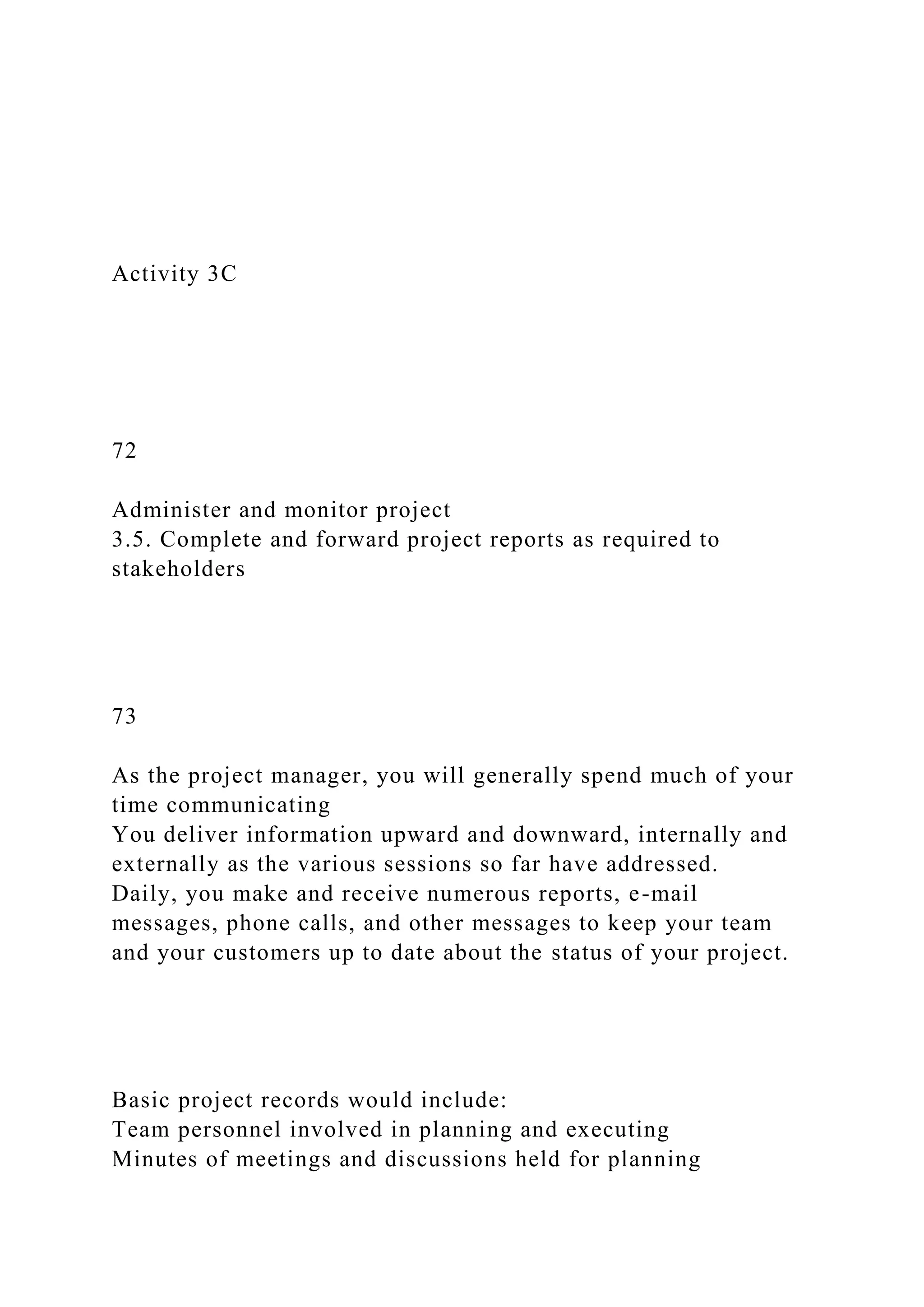 Activity 3C
72
Administer and monitor project
3.5. Complete and forward project reports as required to
stakeholders
73
As the project manager, you will generally spend much of your
time communicating
You deliver information upward and downward, internally and
externally as the various sessions so far have addressed.
Daily, you make and receive numerous reports, e-mail
messages, phone calls, and other messages to keep your team
and your customers up to date about the status of your project.
Basic project records would include:
Team personnel involved in planning and executing
Minutes of meetings and discussions held for planning
 
