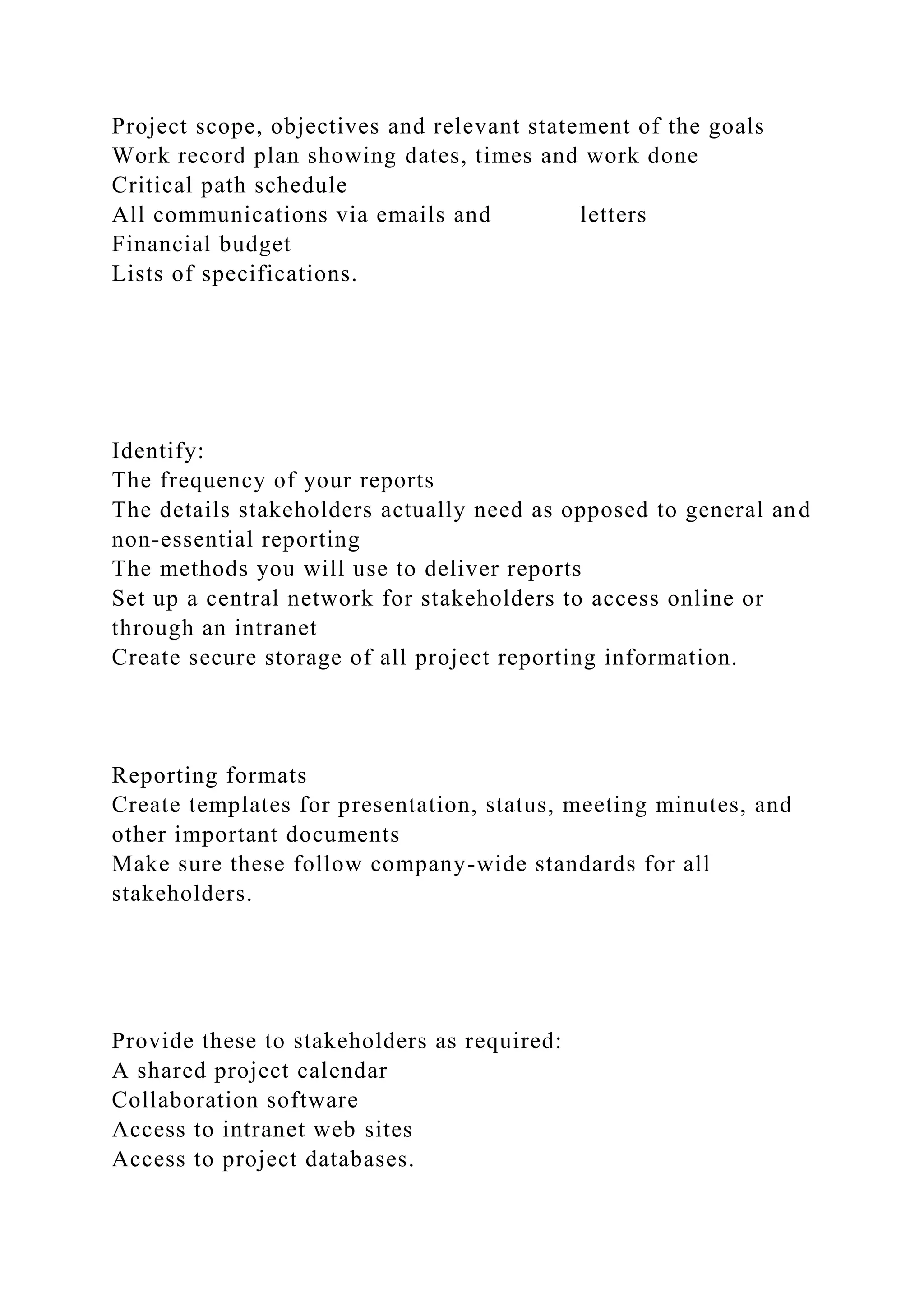 Project scope, objectives and relevant statement of the goals
Work record plan showing dates, times and work done
Critical path schedule
All communications via emails and letters
Financial budget
Lists of specifications.
Identify:
The frequency of your reports
The details stakeholders actually need as opposed to general and
non-essential reporting
The methods you will use to deliver reports
Set up a central network for stakeholders to access online or
through an intranet
Create secure storage of all project reporting information.
Reporting formats
Create templates for presentation, status, meeting minutes, and
other important documents
Make sure these follow company-wide standards for all
stakeholders.
Provide these to stakeholders as required:
A shared project calendar
Collaboration software
Access to intranet web sites
Access to project databases.
 