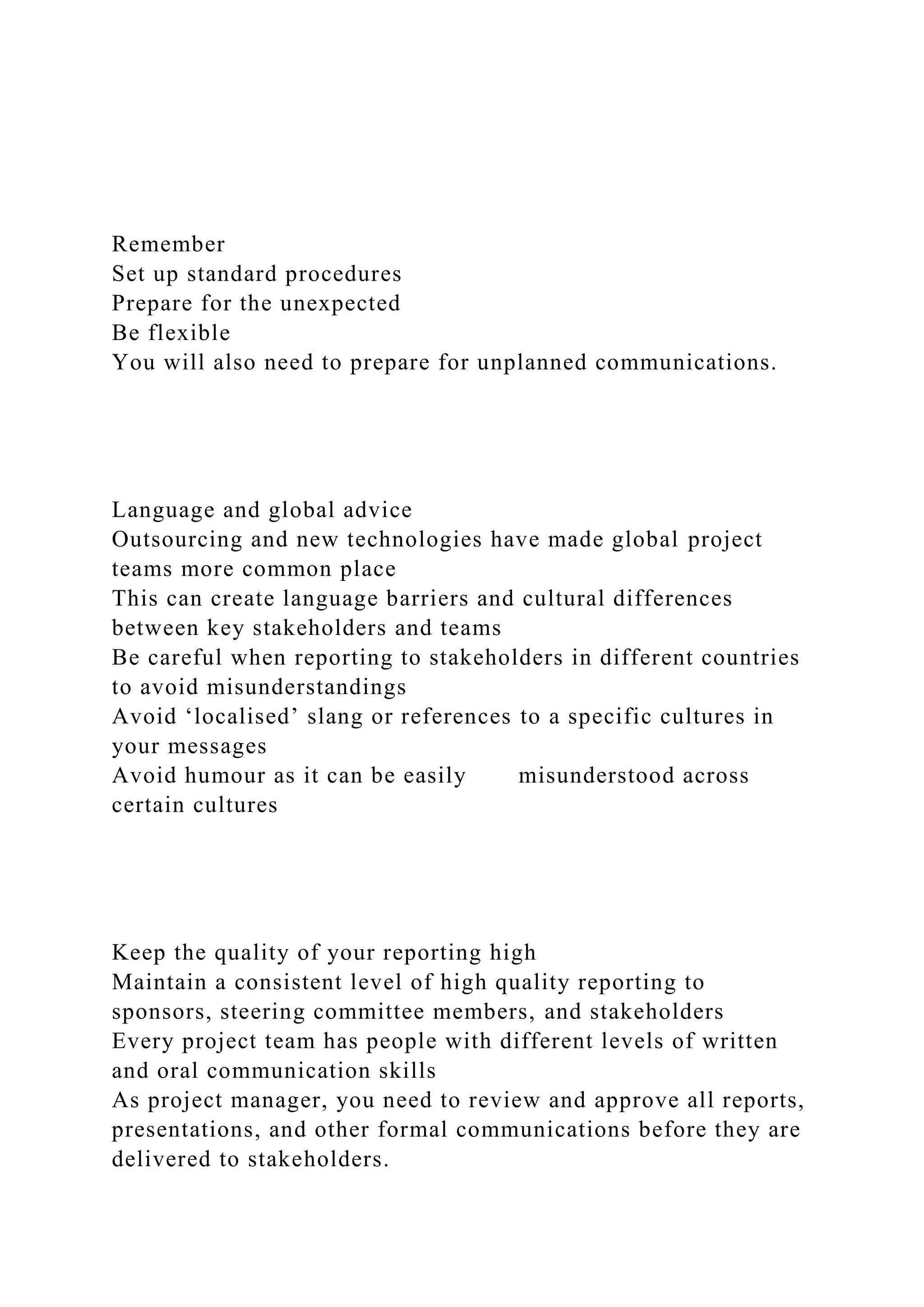 Remember
Set up standard procedures
Prepare for the unexpected
Be flexible
You will also need to prepare for unplanned communications.
Language and global advice
Outsourcing and new technologies have made global project
teams more common place
This can create language barriers and cultural differences
between key stakeholders and teams
Be careful when reporting to stakeholders in different countries
to avoid misunderstandings
Avoid ‘localised’ slang or references to a specific cultures in
your messages
Avoid humour as it can be easily misunderstood across
certain cultures
Keep the quality of your reporting high
Maintain a consistent level of high quality reporting to
sponsors, steering committee members, and stakeholders
Every project team has people with different levels of written
and oral communication skills
As project manager, you need to review and approve all reports,
presentations, and other formal communications before they are
delivered to stakeholders.
 