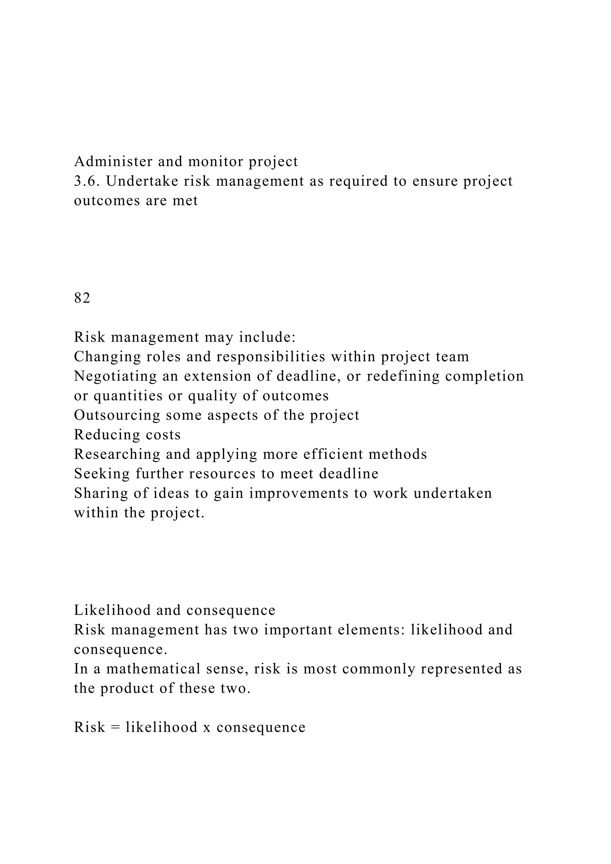 Administer and monitor project
3.6. Undertake risk management as required to ensure project
outcomes are met
82
Risk management may include:
Changing roles and responsibilities within project team
Negotiating an extension of deadline, or redefining completion
or quantities or quality of outcomes
Outsourcing some aspects of the project
Reducing costs
Researching and applying more efficient methods
Seeking further resources to meet deadline
Sharing of ideas to gain improvements to work undertaken
within the project.
Likelihood and consequence
Risk management has two important elements: likelihood and
consequence.
In a mathematical sense, risk is most commonly represented as
the product of these two.
Risk = likelihood x consequence
 