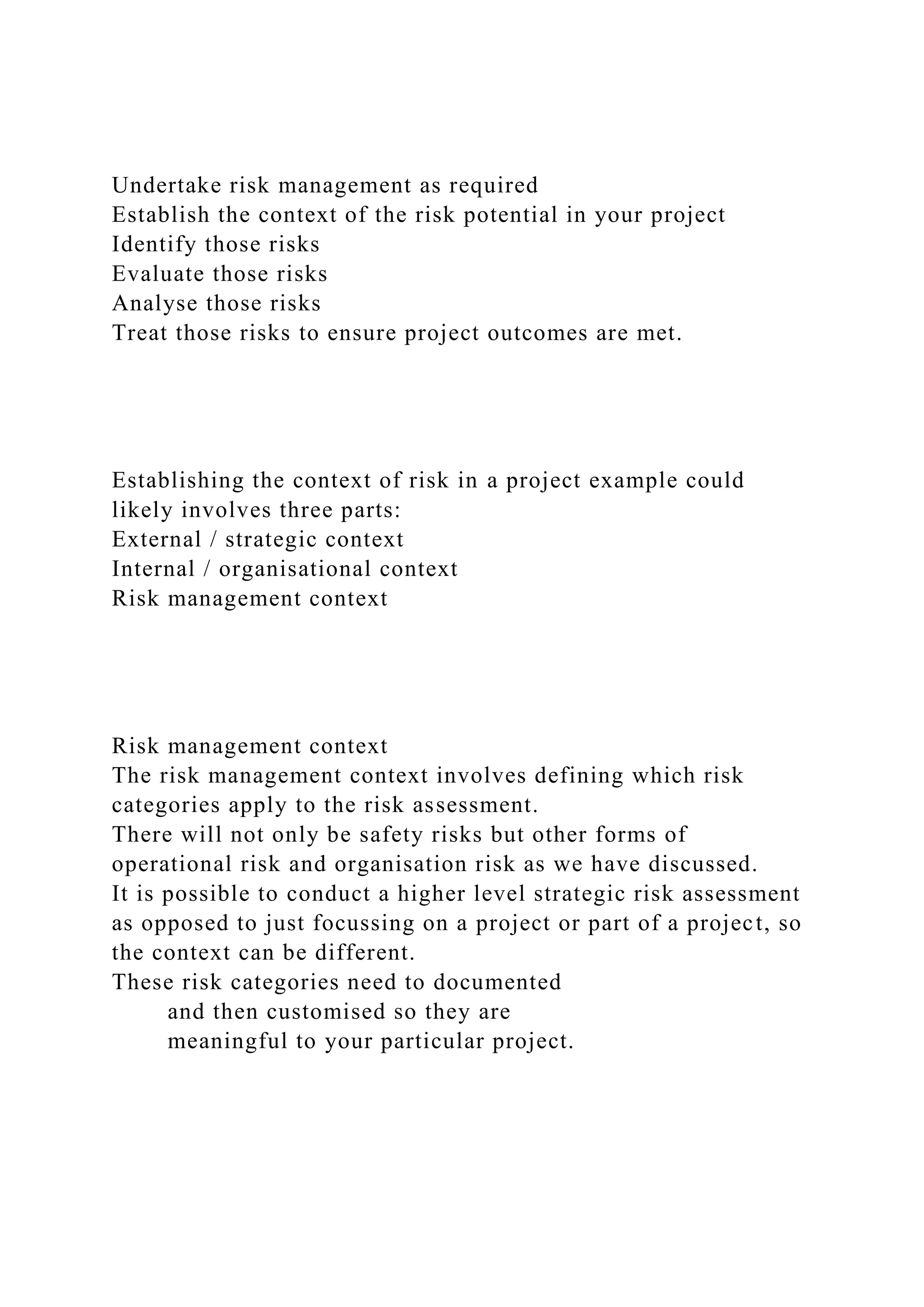 Undertake risk management as required
Establish the context of the risk potential in your project
Identify those risks
Evaluate those risks
Analyse those risks
Treat those risks to ensure project outcomes are met.
Establishing the context of risk in a project example could
likely involves three parts:
External / strategic context
Internal / organisational context
Risk management context
Risk management context
The risk management context involves defining which risk
categories apply to the risk assessment.
There will not only be safety risks but other forms of
operational risk and organisation risk as we have discussed.
It is possible to conduct a higher level strategic risk assessment
as opposed to just focussing on a project or part of a project, so
the context can be different.
These risk categories need to documented
and then customised so they are
meaningful to your particular project.
 