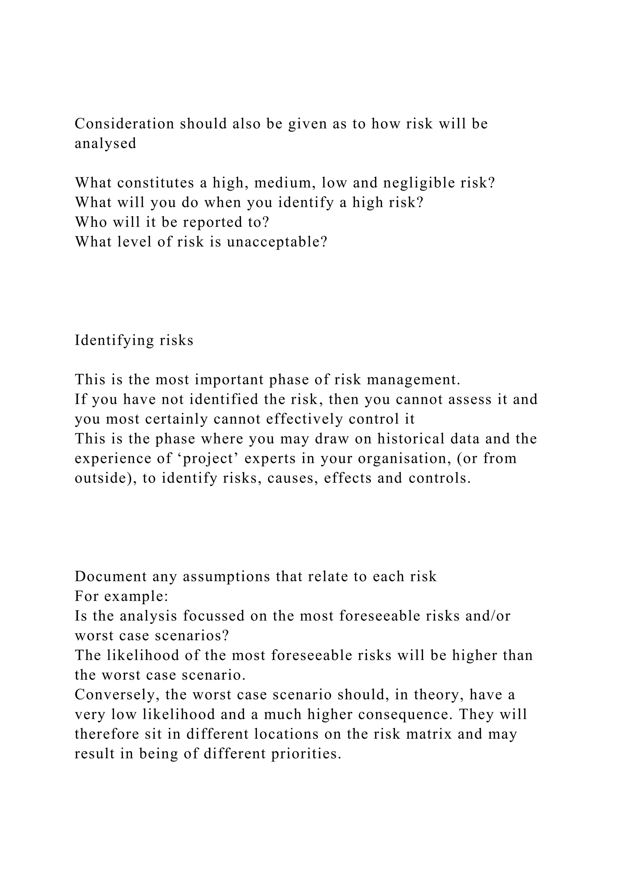 Consideration should also be given as to how risk will be
analysed
What constitutes a high, medium, low and negligible risk?
What will you do when you identify a high risk?
Who will it be reported to?
What level of risk is unacceptable?
Identifying risks
This is the most important phase of risk management.
If you have not identified the risk, then you cannot assess it and
you most certainly cannot effectively control it
This is the phase where you may draw on historical data and the
experience of ‘project’ experts in your organisation, (or from
outside), to identify risks, causes, effects and controls.
Document any assumptions that relate to each risk
For example:
Is the analysis focussed on the most foreseeable risks and/or
worst case scenarios?
The likelihood of the most foreseeable risks will be higher than
the worst case scenario.
Conversely, the worst case scenario should, in theory, have a
very low likelihood and a much higher consequence. They will
therefore sit in different locations on the risk matrix and may
result in being of different priorities.
 
