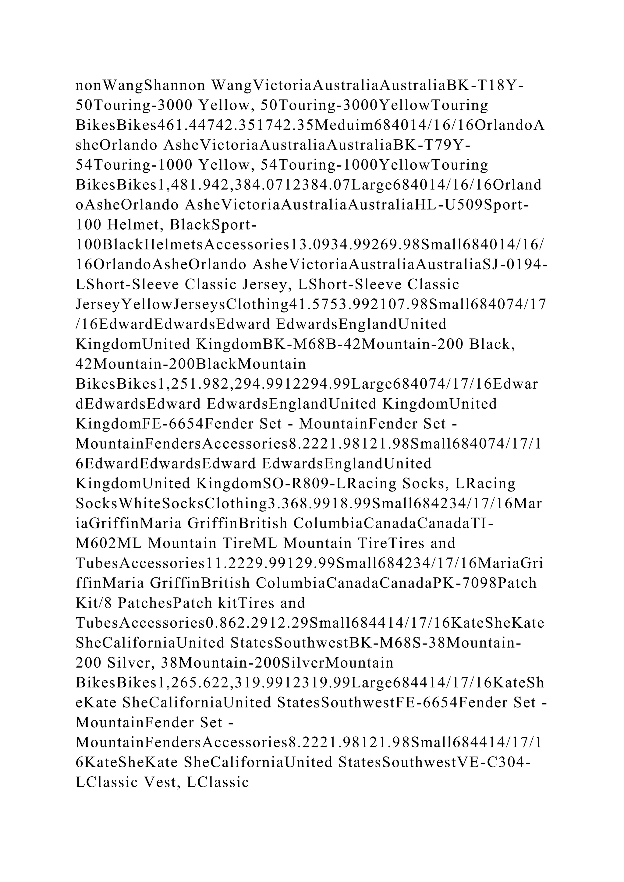 nonWangShannon WangVictoriaAustraliaAustraliaBK-T18Y-
50Touring-3000 Yellow, 50Touring-3000YellowTouring
BikesBikes461.44742.351742.35Meduim684014/16/16OrlandoA
sheOrlando AsheVictoriaAustraliaAustraliaBK-T79Y-
54Touring-1000 Yellow, 54Touring-1000YellowTouring
BikesBikes1,481.942,384.0712384.07Large684014/16/16Orland
oAsheOrlando AsheVictoriaAustraliaAustraliaHL-U509Sport-
100 Helmet, BlackSport-
100BlackHelmetsAccessories13.0934.99269.98Small684014/16/
16OrlandoAsheOrlando AsheVictoriaAustraliaAustraliaSJ-0194-
LShort-Sleeve Classic Jersey, LShort-Sleeve Classic
JerseyYellowJerseysClothing41.5753.992107.98Small684074/17
/16EdwardEdwardsEdward EdwardsEnglandUnited
KingdomUnited KingdomBK-M68B-42Mountain-200 Black,
42Mountain-200BlackMountain
BikesBikes1,251.982,294.9912294.99Large684074/17/16Edwar
dEdwardsEdward EdwardsEnglandUnited KingdomUnited
KingdomFE-6654Fender Set - MountainFender Set -
MountainFendersAccessories8.2221.98121.98Small684074/17/1
6EdwardEdwardsEdward EdwardsEnglandUnited
KingdomUnited KingdomSO-R809-LRacing Socks, LRacing
SocksWhiteSocksClothing3.368.9918.99Small684234/17/16Mar
iaGriffinMaria GriffinBritish ColumbiaCanadaCanadaTI-
M602ML Mountain TireML Mountain TireTires and
TubesAccessories11.2229.99129.99Small684234/17/16MariaGri
ffinMaria GriffinBritish ColumbiaCanadaCanadaPK-7098Patch
Kit/8 PatchesPatch kitTires and
TubesAccessories0.862.2912.29Small684414/17/16KateSheKate
SheCaliforniaUnited StatesSouthwestBK-M68S-38Mountain-
200 Silver, 38Mountain-200SilverMountain
BikesBikes1,265.622,319.9912319.99Large684414/17/16KateSh
eKate SheCaliforniaUnited StatesSouthwestFE-6654Fender Set -
MountainFender Set -
MountainFendersAccessories8.2221.98121.98Small684414/17/1
6KateSheKate SheCaliforniaUnited StatesSouthwestVE-C304-
LClassic Vest, LClassic
 