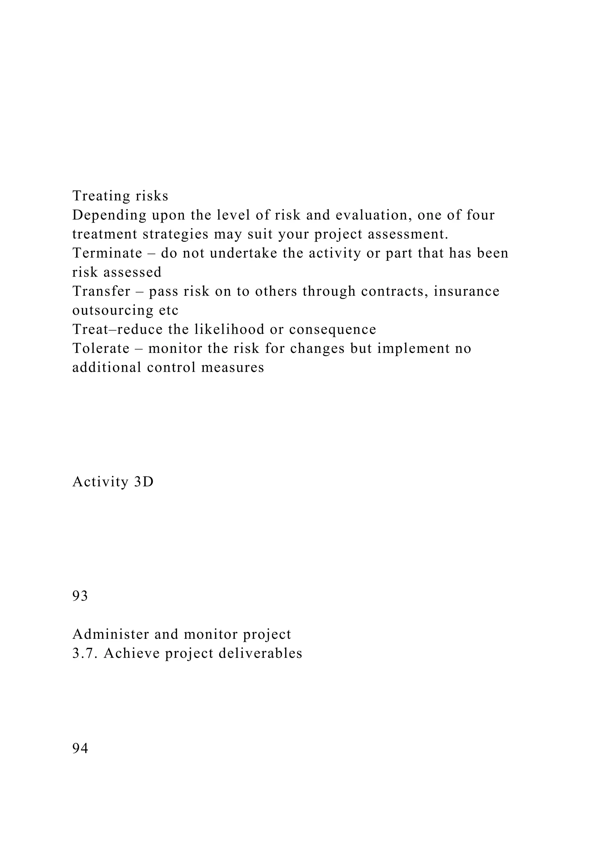Treating risks
Depending upon the level of risk and evaluation, one of four
treatment strategies may suit your project assessment.
Terminate – do not undertake the activity or part that has been
risk assessed
Transfer – pass risk on to others through contracts, insurance
outsourcing etc
Treat–reduce the likelihood or consequence
Tolerate – monitor the risk for changes but implement no
additional control measures
Activity 3D
93
Administer and monitor project
3.7. Achieve project deliverables
94
 