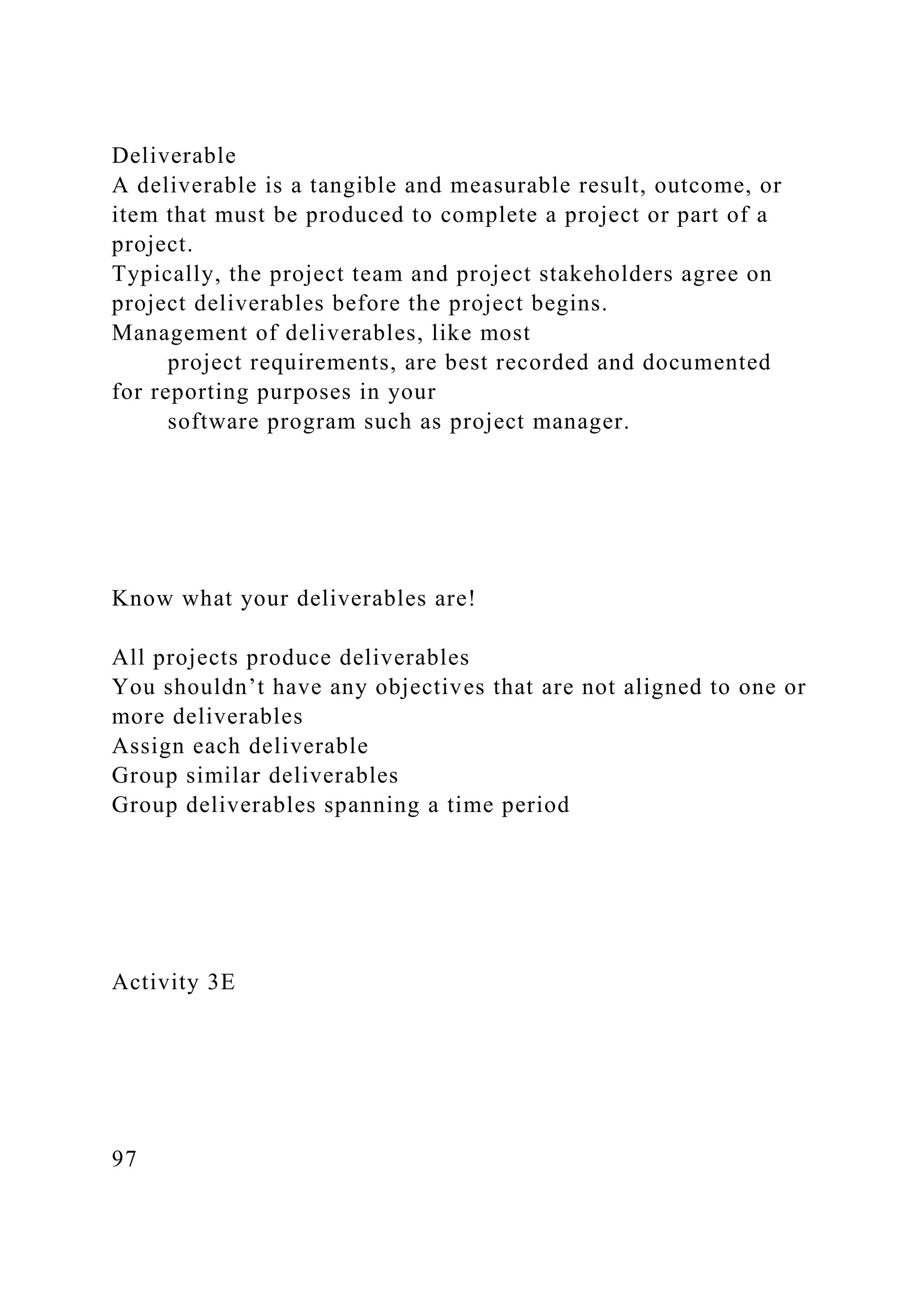 Deliverable
A deliverable is a tangible and measurable result, outcome, or
item that must be produced to complete a project or part of a
project.
Typically, the project team and project stakeholders agree on
project deliverables before the project begins.
Management of deliverables, like most
project requirements, are best recorded and documented
for reporting purposes in your
software program such as project manager.
Know what your deliverables are!
All projects produce deliverables
You shouldn’t have any objectives that are not aligned to one or
more deliverables
Assign each deliverable
Group similar deliverables
Group deliverables spanning a time period
Activity 3E
97
 