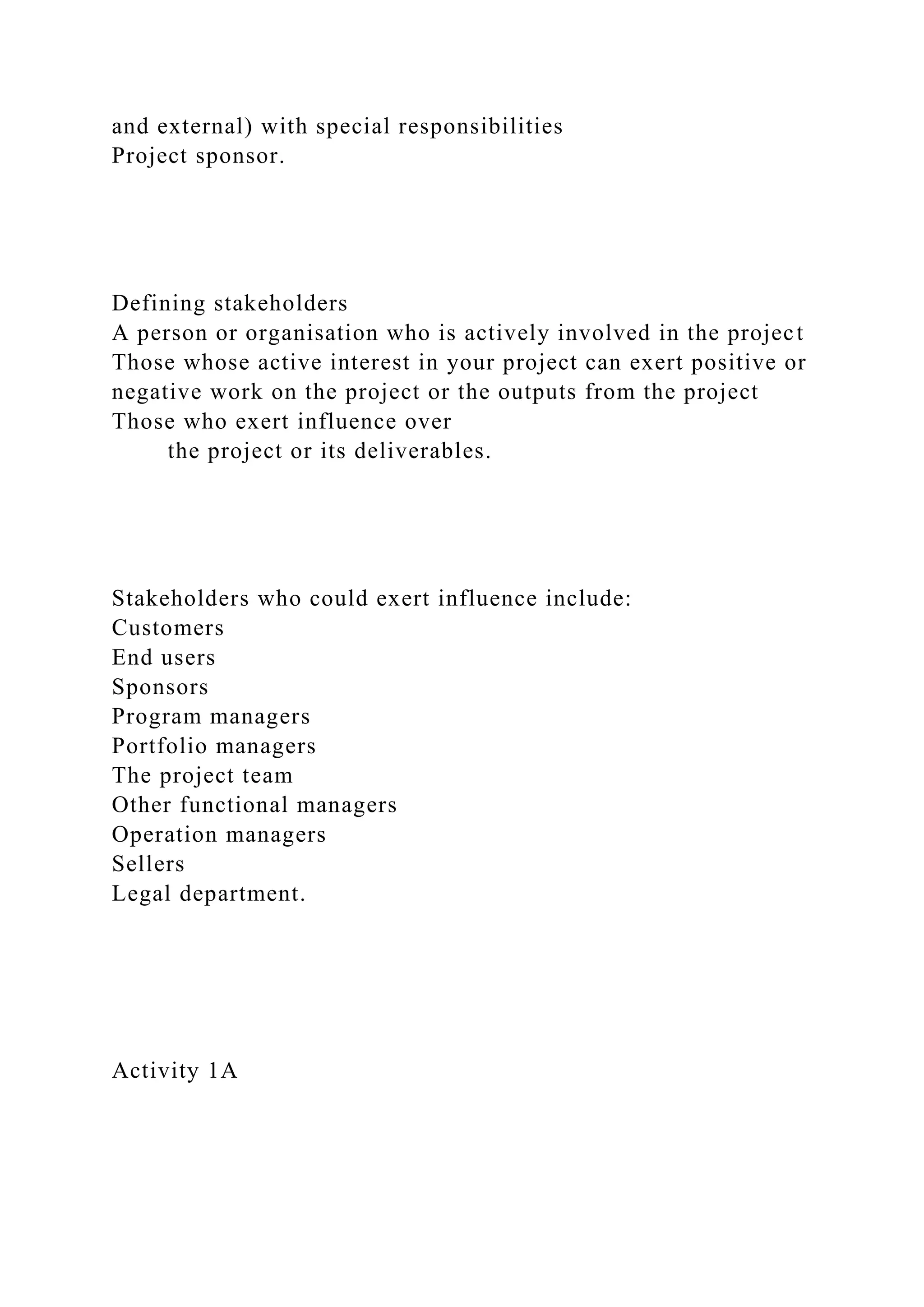 and external) with special responsibilities
Project sponsor.
Defining stakeholders
A person or organisation who is actively involved in the project
Those whose active interest in your project can exert positive or
negative work on the project or the outputs from the project
Those who exert influence over
the project or its deliverables.
Stakeholders who could exert influence include:
Customers
End users
Sponsors
Program managers
Portfolio managers
The project team
Other functional managers
Operation managers
Sellers
Legal department.
Activity 1A
 