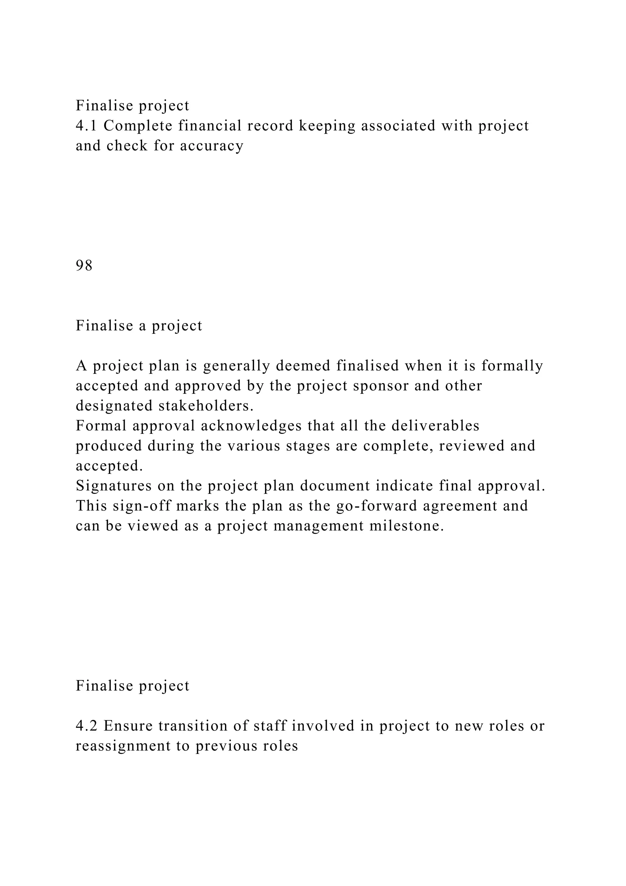 Finalise project
4.1 Complete financial record keeping associated with project
and check for accuracy
98
Finalise a project
A project plan is generally deemed finalised when it is formally
accepted and approved by the project sponsor and other
designated stakeholders.
Formal approval acknowledges that all the deliverables
produced during the various stages are complete, reviewed and
accepted.
Signatures on the project plan document indicate final approval.
This sign-off marks the plan as the go-forward agreement and
can be viewed as a project management milestone.
Finalise project
4.2 Ensure transition of staff involved in project to new roles or
reassignment to previous roles
 