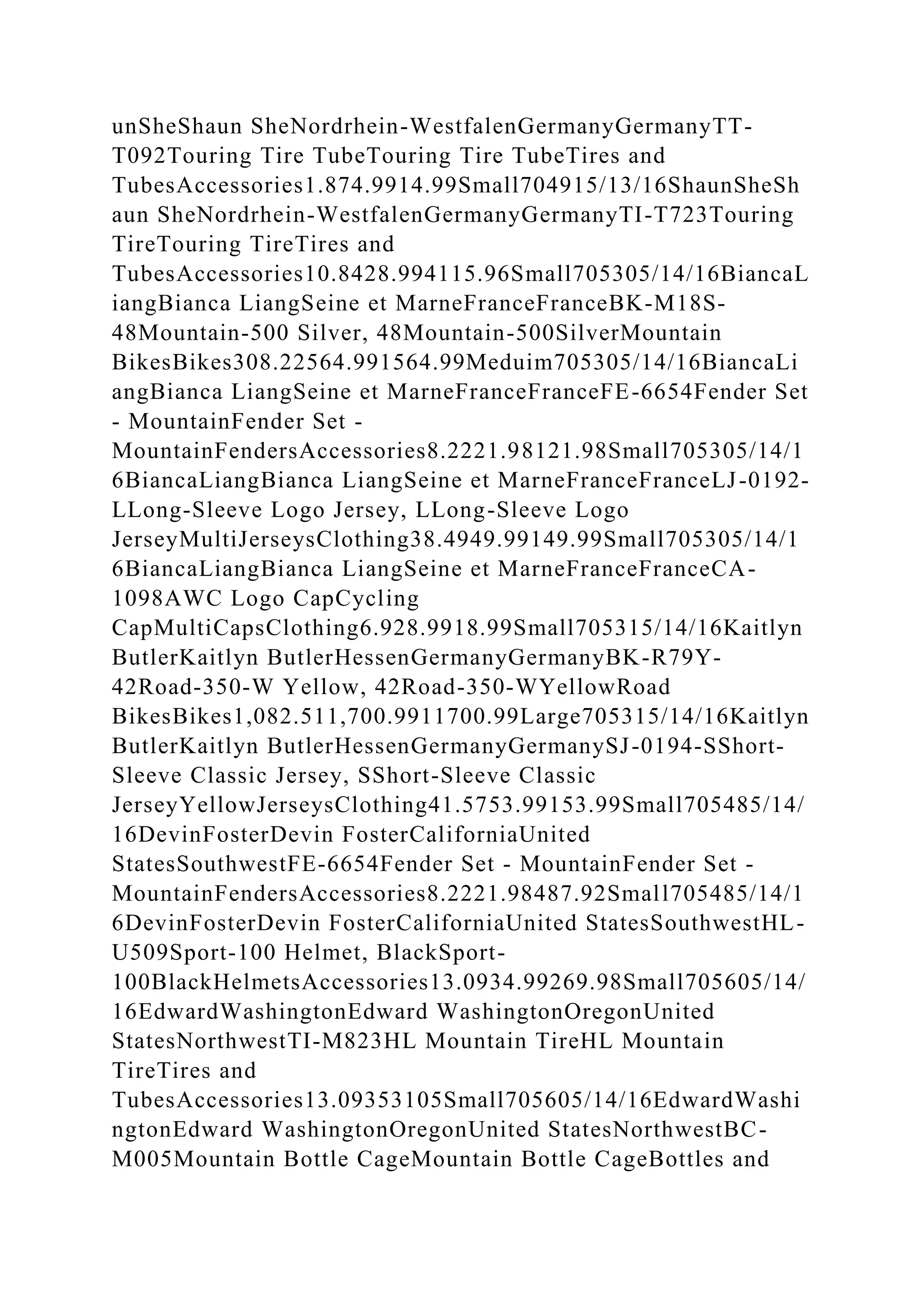 unSheShaun SheNordrhein-WestfalenGermanyGermanyTT-
T092Touring Tire TubeTouring Tire TubeTires and
TubesAccessories1.874.9914.99Small704915/13/16ShaunSheSh
aun SheNordrhein-WestfalenGermanyGermanyTI-T723Touring
TireTouring TireTires and
TubesAccessories10.8428.994115.96Small705305/14/16BiancaL
iangBianca LiangSeine et MarneFranceFranceBK-M18S-
48Mountain-500 Silver, 48Mountain-500SilverMountain
BikesBikes308.22564.991564.99Meduim705305/14/16BiancaLi
angBianca LiangSeine et MarneFranceFranceFE-6654Fender Set
- MountainFender Set -
MountainFendersAccessories8.2221.98121.98Small705305/14/1
6BiancaLiangBianca LiangSeine et MarneFranceFranceLJ-0192-
LLong-Sleeve Logo Jersey, LLong-Sleeve Logo
JerseyMultiJerseysClothing38.4949.99149.99Small705305/14/1
6BiancaLiangBianca LiangSeine et MarneFranceFranceCA-
1098AWC Logo CapCycling
CapMultiCapsClothing6.928.9918.99Small705315/14/16Kaitlyn
ButlerKaitlyn ButlerHessenGermanyGermanyBK-R79Y-
42Road-350-W Yellow, 42Road-350-WYellowRoad
BikesBikes1,082.511,700.9911700.99Large705315/14/16Kaitlyn
ButlerKaitlyn ButlerHessenGermanyGermanySJ-0194-SShort-
Sleeve Classic Jersey, SShort-Sleeve Classic
JerseyYellowJerseysClothing41.5753.99153.99Small705485/14/
16DevinFosterDevin FosterCaliforniaUnited
StatesSouthwestFE-6654Fender Set - MountainFender Set -
MountainFendersAccessories8.2221.98487.92Small705485/14/1
6DevinFosterDevin FosterCaliforniaUnited StatesSouthwestHL-
U509Sport-100 Helmet, BlackSport-
100BlackHelmetsAccessories13.0934.99269.98Small705605/14/
16EdwardWashingtonEdward WashingtonOregonUnited
StatesNorthwestTI-M823HL Mountain TireHL Mountain
TireTires and
TubesAccessories13.09353105Small705605/14/16EdwardWashi
ngtonEdward WashingtonOregonUnited StatesNorthwestBC-
M005Mountain Bottle CageMountain Bottle CageBottles and
 