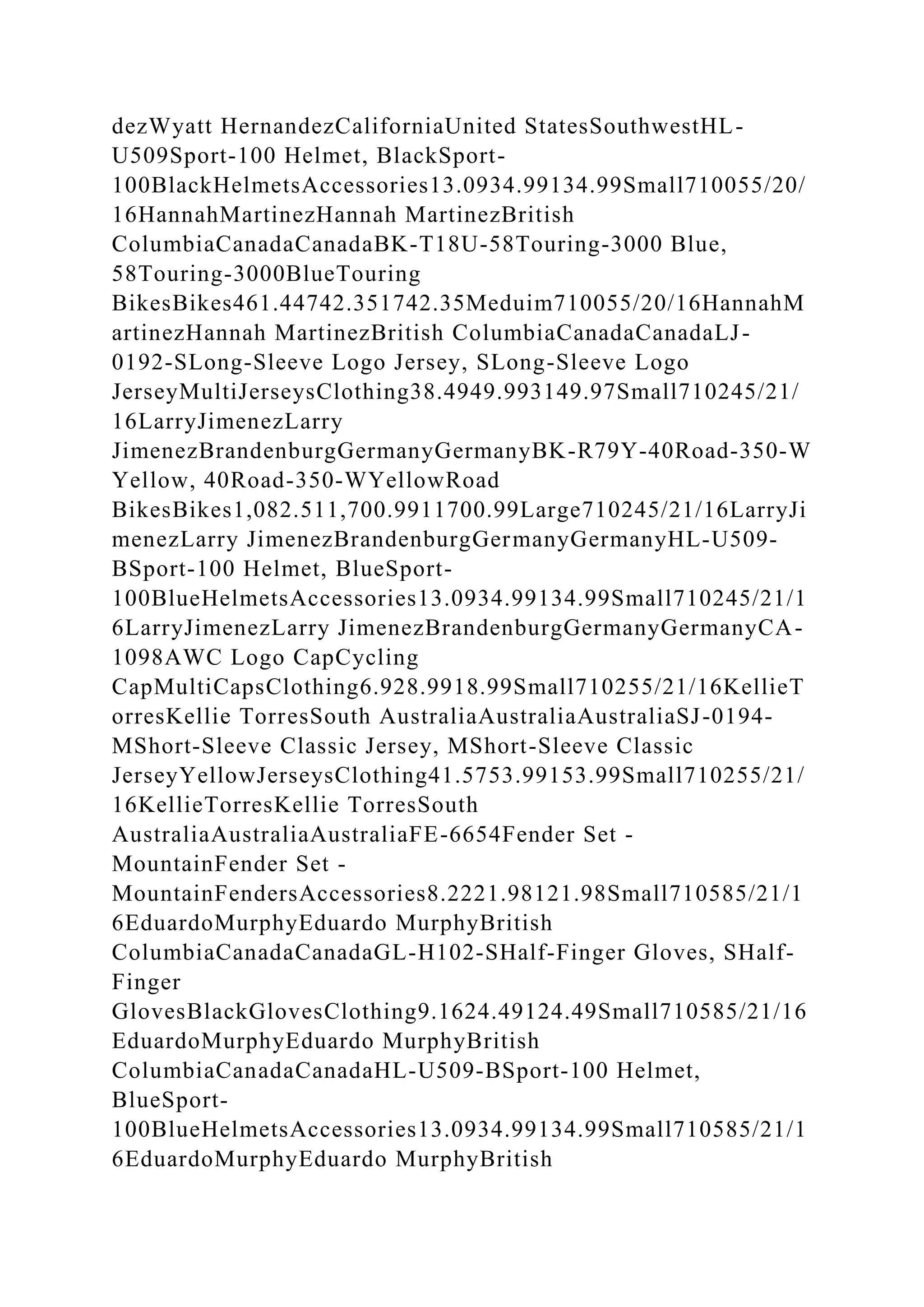 dezWyatt HernandezCaliforniaUnited StatesSouthwestHL-
U509Sport-100 Helmet, BlackSport-
100BlackHelmetsAccessories13.0934.99134.99Small710055/20/
16HannahMartinezHannah MartinezBritish
ColumbiaCanadaCanadaBK-T18U-58Touring-3000 Blue,
58Touring-3000BlueTouring
BikesBikes461.44742.351742.35Meduim710055/20/16HannahM
artinezHannah MartinezBritish ColumbiaCanadaCanadaLJ-
0192-SLong-Sleeve Logo Jersey, SLong-Sleeve Logo
JerseyMultiJerseysClothing38.4949.993149.97Small710245/21/
16LarryJimenezLarry
JimenezBrandenburgGermanyGermanyBK-R79Y-40Road-350-W
Yellow, 40Road-350-WYellowRoad
BikesBikes1,082.511,700.9911700.99Large710245/21/16LarryJi
menezLarry JimenezBrandenburgGermanyGermanyHL-U509-
BSport-100 Helmet, BlueSport-
100BlueHelmetsAccessories13.0934.99134.99Small710245/21/1
6LarryJimenezLarry JimenezBrandenburgGermanyGermanyCA-
1098AWC Logo CapCycling
CapMultiCapsClothing6.928.9918.99Small710255/21/16KellieT
orresKellie TorresSouth AustraliaAustraliaAustraliaSJ-0194-
MShort-Sleeve Classic Jersey, MShort-Sleeve Classic
JerseyYellowJerseysClothing41.5753.99153.99Small710255/21/
16KellieTorresKellie TorresSouth
AustraliaAustraliaAustraliaFE-6654Fender Set -
MountainFender Set -
MountainFendersAccessories8.2221.98121.98Small710585/21/1
6EduardoMurphyEduardo MurphyBritish
ColumbiaCanadaCanadaGL-H102-SHalf-Finger Gloves, SHalf-
Finger
GlovesBlackGlovesClothing9.1624.49124.49Small710585/21/16
EduardoMurphyEduardo MurphyBritish
ColumbiaCanadaCanadaHL-U509-BSport-100 Helmet,
BlueSport-
100BlueHelmetsAccessories13.0934.99134.99Small710585/21/1
6EduardoMurphyEduardo MurphyBritish
 