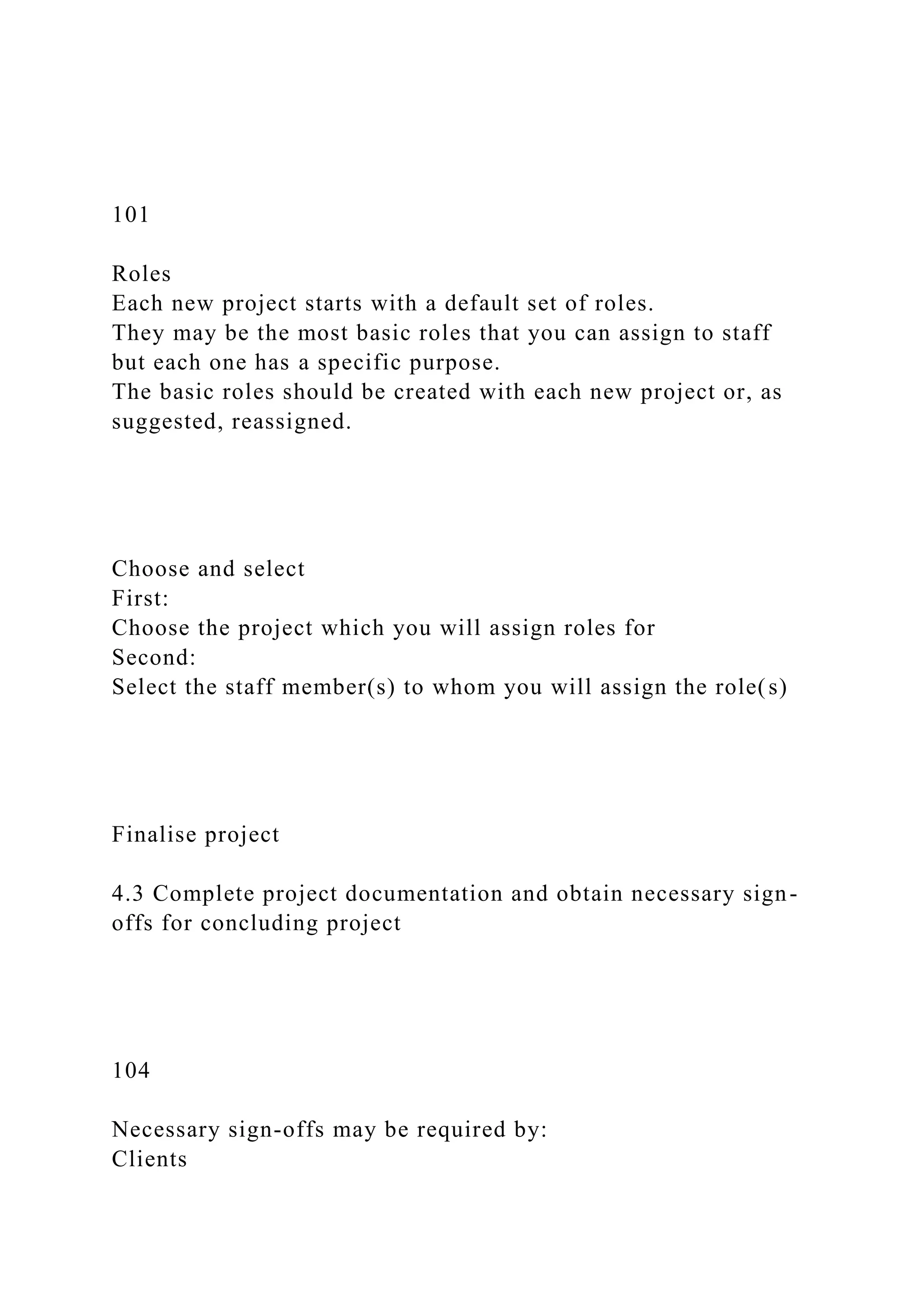 101
Roles
Each new project starts with a default set of roles.
They may be the most basic roles that you can assign to staff
but each one has a specific purpose.
The basic roles should be created with each new project or, as
suggested, reassigned.
Choose and select
First:
Choose the project which you will assign roles for
Second:
Select the staff member(s) to whom you will assign the role(s)
Finalise project
4.3 Complete project documentation and obtain necessary sign-
offs for concluding project
104
Necessary sign-offs may be required by:
Clients
 