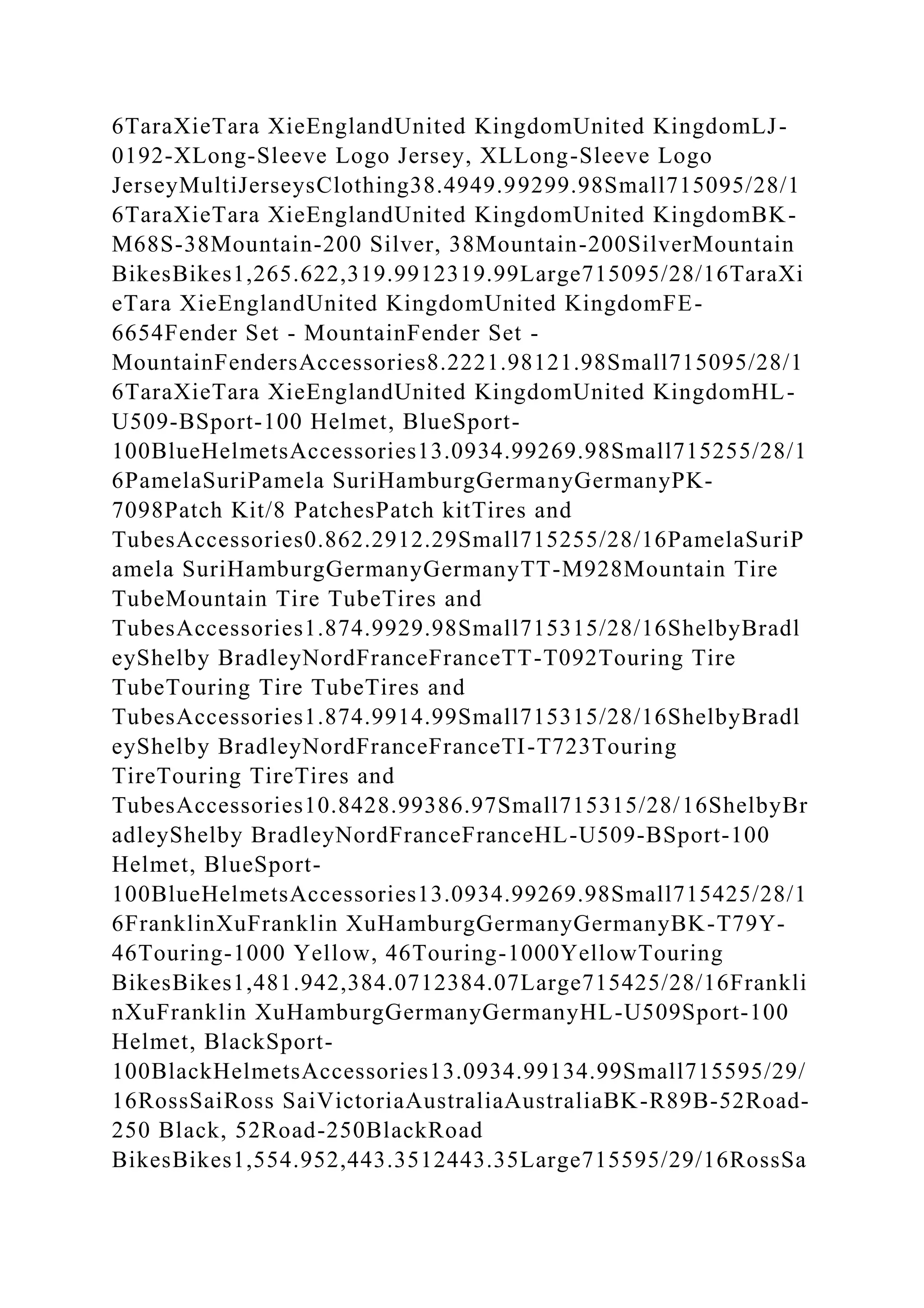 6TaraXieTara XieEnglandUnited KingdomUnited KingdomLJ-
0192-XLong-Sleeve Logo Jersey, XLLong-Sleeve Logo
JerseyMultiJerseysClothing38.4949.99299.98Small715095/28/1
6TaraXieTara XieEnglandUnited KingdomUnited KingdomBK-
M68S-38Mountain-200 Silver, 38Mountain-200SilverMountain
BikesBikes1,265.622,319.9912319.99Large715095/28/16TaraXi
eTara XieEnglandUnited KingdomUnited KingdomFE-
6654Fender Set - MountainFender Set -
MountainFendersAccessories8.2221.98121.98Small715095/28/1
6TaraXieTara XieEnglandUnited KingdomUnited KingdomHL-
U509-BSport-100 Helmet, BlueSport-
100BlueHelmetsAccessories13.0934.99269.98Small715255/28/1
6PamelaSuriPamela SuriHamburgGermanyGermanyPK-
7098Patch Kit/8 PatchesPatch kitTires and
TubesAccessories0.862.2912.29Small715255/28/16PamelaSuriP
amela SuriHamburgGermanyGermanyTT-M928Mountain Tire
TubeMountain Tire TubeTires and
TubesAccessories1.874.9929.98Small715315/28/16ShelbyBradl
eyShelby BradleyNordFranceFranceTT-T092Touring Tire
TubeTouring Tire TubeTires and
TubesAccessories1.874.9914.99Small715315/28/16ShelbyBradl
eyShelby BradleyNordFranceFranceTI-T723Touring
TireTouring TireTires and
TubesAccessories10.8428.99386.97Small715315/28/16ShelbyBr
adleyShelby BradleyNordFranceFranceHL-U509-BSport-100
Helmet, BlueSport-
100BlueHelmetsAccessories13.0934.99269.98Small715425/28/1
6FranklinXuFranklin XuHamburgGermanyGermanyBK-T79Y-
46Touring-1000 Yellow, 46Touring-1000YellowTouring
BikesBikes1,481.942,384.0712384.07Large715425/28/16Frankli
nXuFranklin XuHamburgGermanyGermanyHL-U509Sport-100
Helmet, BlackSport-
100BlackHelmetsAccessories13.0934.99134.99Small715595/29/
16RossSaiRoss SaiVictoriaAustraliaAustraliaBK-R89B-52Road-
250 Black, 52Road-250BlackRoad
BikesBikes1,554.952,443.3512443.35Large715595/29/16RossSa
 