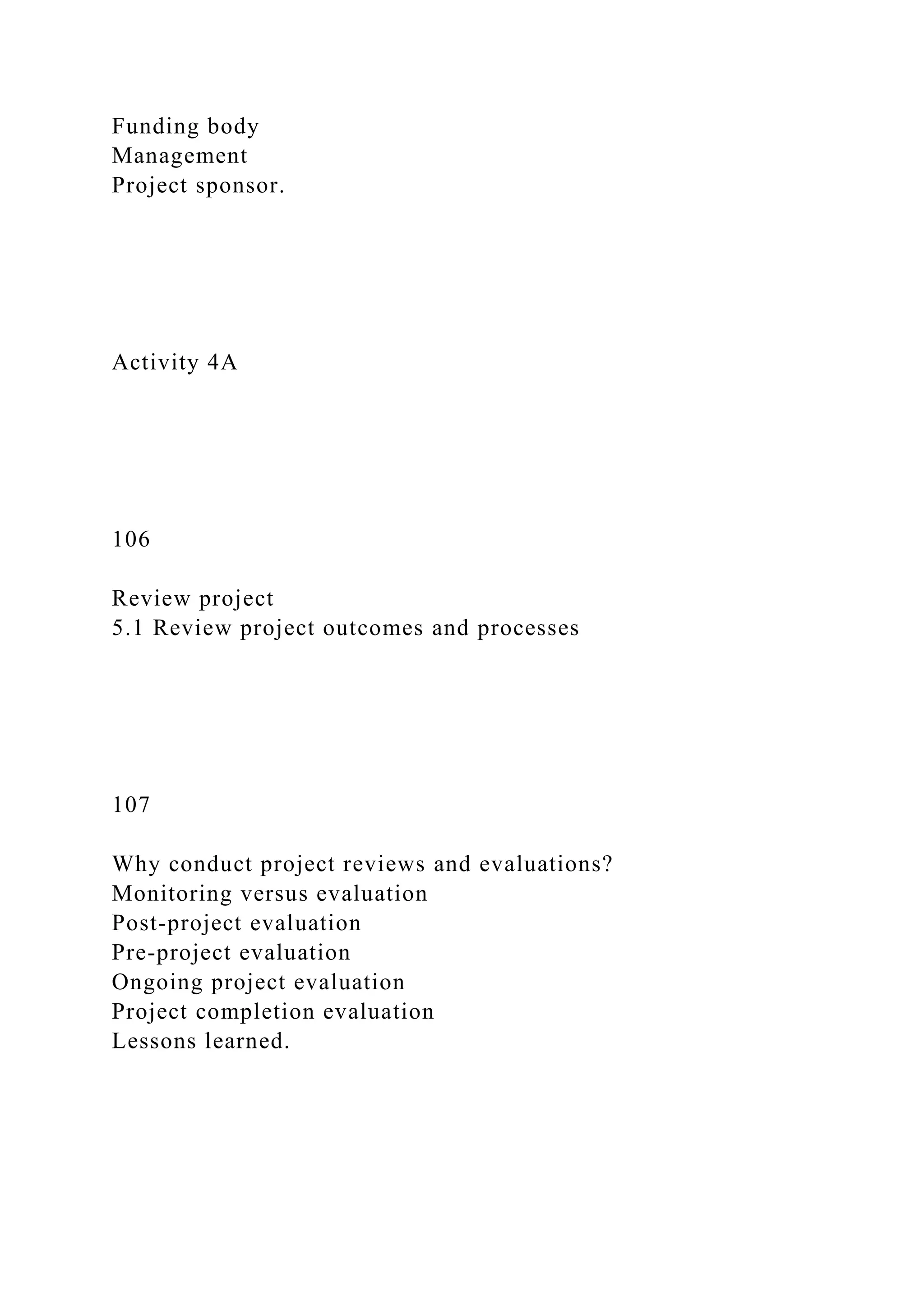 Funding body
Management
Project sponsor.
Activity 4A
106
Review project
5.1 Review project outcomes and processes
107
Why conduct project reviews and evaluations?
Monitoring versus evaluation
Post-project evaluation
Pre-project evaluation
Ongoing project evaluation
Project completion evaluation
Lessons learned.
 