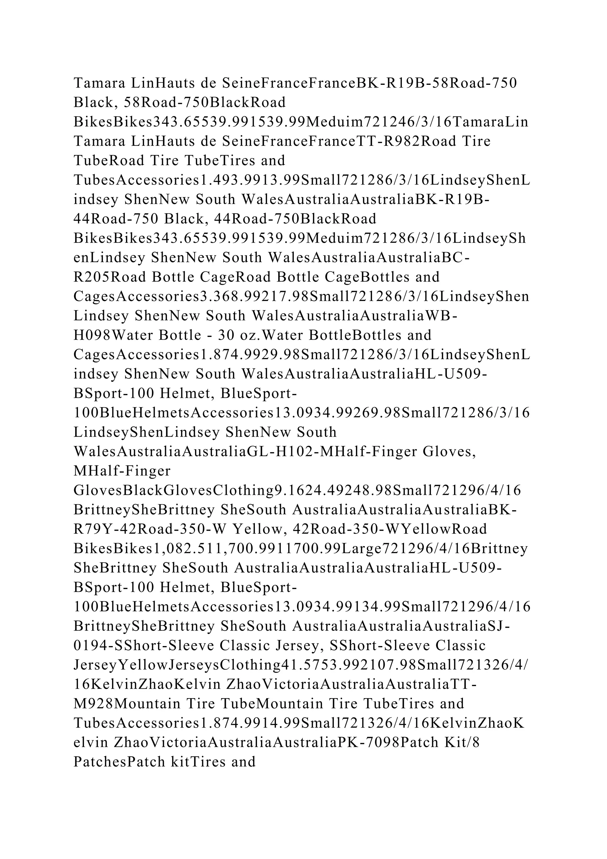 Tamara LinHauts de SeineFranceFranceBK-R19B-58Road-750
Black, 58Road-750BlackRoad
BikesBikes343.65539.991539.99Meduim721246/3/16TamaraLin
Tamara LinHauts de SeineFranceFranceTT-R982Road Tire
TubeRoad Tire TubeTires and
TubesAccessories1.493.9913.99Small721286/3/16LindseyShenL
indsey ShenNew South WalesAustraliaAustraliaBK-R19B-
44Road-750 Black, 44Road-750BlackRoad
BikesBikes343.65539.991539.99Meduim721286/3/16LindseySh
enLindsey ShenNew South WalesAustraliaAustraliaBC-
R205Road Bottle CageRoad Bottle CageBottles and
CagesAccessories3.368.99217.98Small721286/3/16LindseyShen
Lindsey ShenNew South WalesAustraliaAustraliaWB-
H098Water Bottle - 30 oz.Water BottleBottles and
CagesAccessories1.874.9929.98Small721286/3/16LindseyShenL
indsey ShenNew South WalesAustraliaAustraliaHL-U509-
BSport-100 Helmet, BlueSport-
100BlueHelmetsAccessories13.0934.99269.98Small721286/3/16
LindseyShenLindsey ShenNew South
WalesAustraliaAustraliaGL-H102-MHalf-Finger Gloves,
MHalf-Finger
GlovesBlackGlovesClothing9.1624.49248.98Small721296/4/16
BrittneySheBrittney SheSouth AustraliaAustraliaAustraliaBK-
R79Y-42Road-350-W Yellow, 42Road-350-WYellowRoad
BikesBikes1,082.511,700.9911700.99Large721296/4/16Brittney
SheBrittney SheSouth AustraliaAustraliaAustraliaHL-U509-
BSport-100 Helmet, BlueSport-
100BlueHelmetsAccessories13.0934.99134.99Small721296/4/16
BrittneySheBrittney SheSouth AustraliaAustraliaAustraliaSJ-
0194-SShort-Sleeve Classic Jersey, SShort-Sleeve Classic
JerseyYellowJerseysClothing41.5753.992107.98Small721326/4/
16KelvinZhaoKelvin ZhaoVictoriaAustraliaAustraliaTT-
M928Mountain Tire TubeMountain Tire TubeTires and
TubesAccessories1.874.9914.99Small721326/4/16KelvinZhaoK
elvin ZhaoVictoriaAustraliaAustraliaPK-7098Patch Kit/8
PatchesPatch kitTires and
 