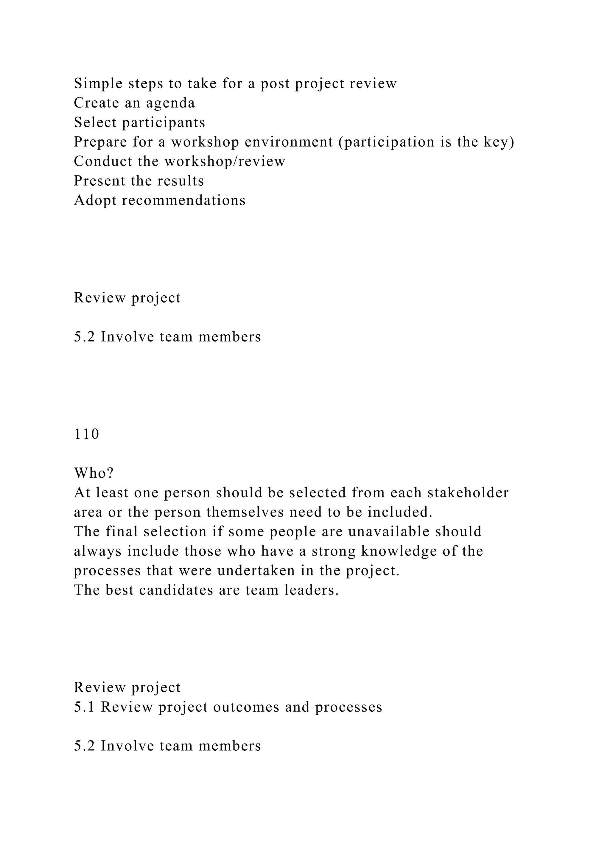 Simple steps to take for a post project review
Create an agenda
Select participants
Prepare for a workshop environment (participation is the key)
Conduct the workshop/review
Present the results
Adopt recommendations
Review project
5.2 Involve team members
110
Who?
At least one person should be selected from each stakeholder
area or the person themselves need to be included.
The final selection if some people are unavailable should
always include those who have a strong knowledge of the
processes that were undertaken in the project.
The best candidates are team leaders.
Review project
5.1 Review project outcomes and processes
5.2 Involve team members
 