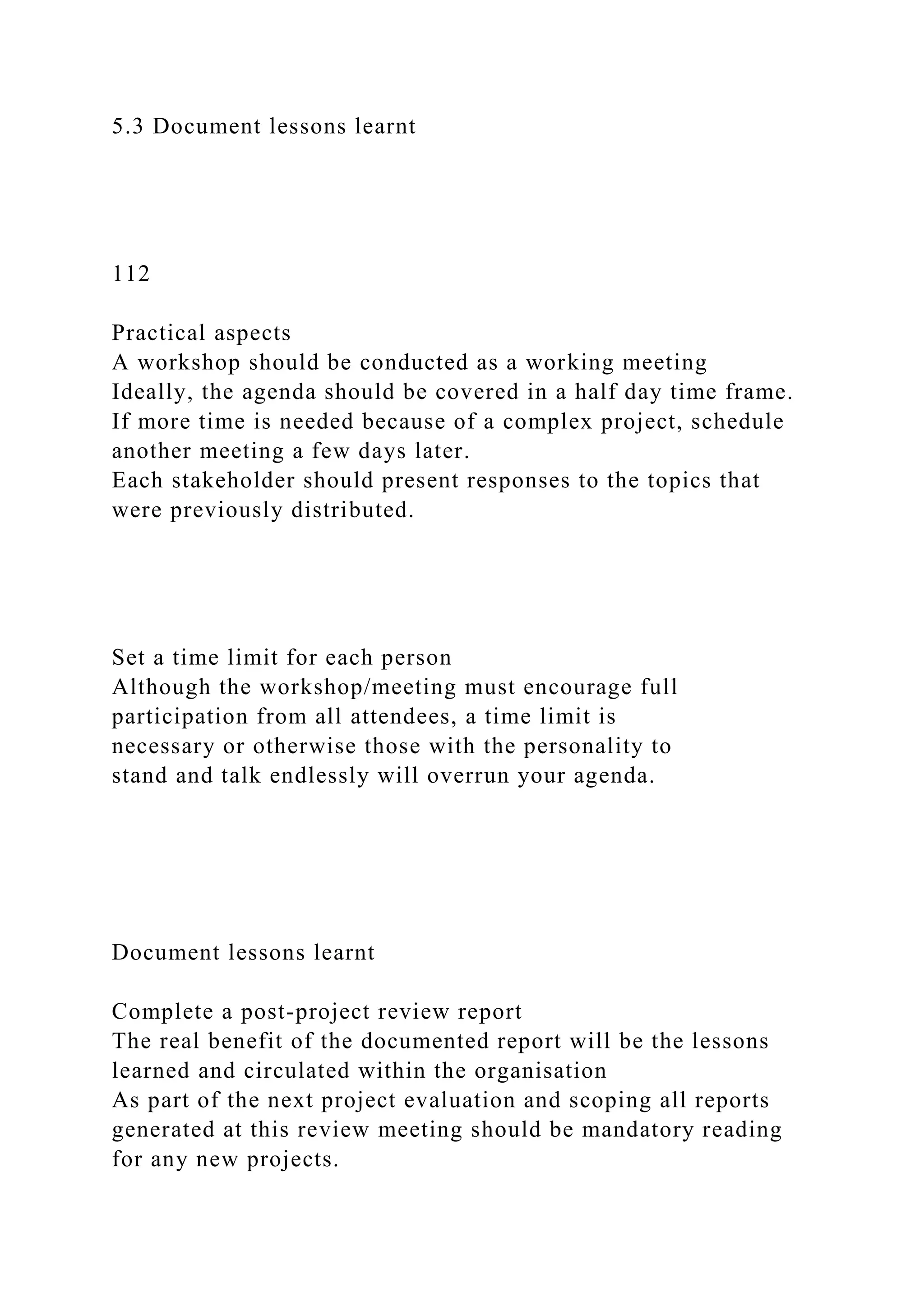 5.3 Document lessons learnt
112
Practical aspects
A workshop should be conducted as a working meeting
Ideally, the agenda should be covered in a half day time frame.
If more time is needed because of a complex project, schedule
another meeting a few days later.
Each stakeholder should present responses to the topics that
were previously distributed.
Set a time limit for each person
Although the workshop/meeting must encourage full
participation from all attendees, a time limit is
necessary or otherwise those with the personality to
stand and talk endlessly will overrun your agenda.
Document lessons learnt
Complete a post-project review report
The real benefit of the documented report will be the lessons
learned and circulated within the organisation
As part of the next project evaluation and scoping all reports
generated at this review meeting should be mandatory reading
for any new projects.
 