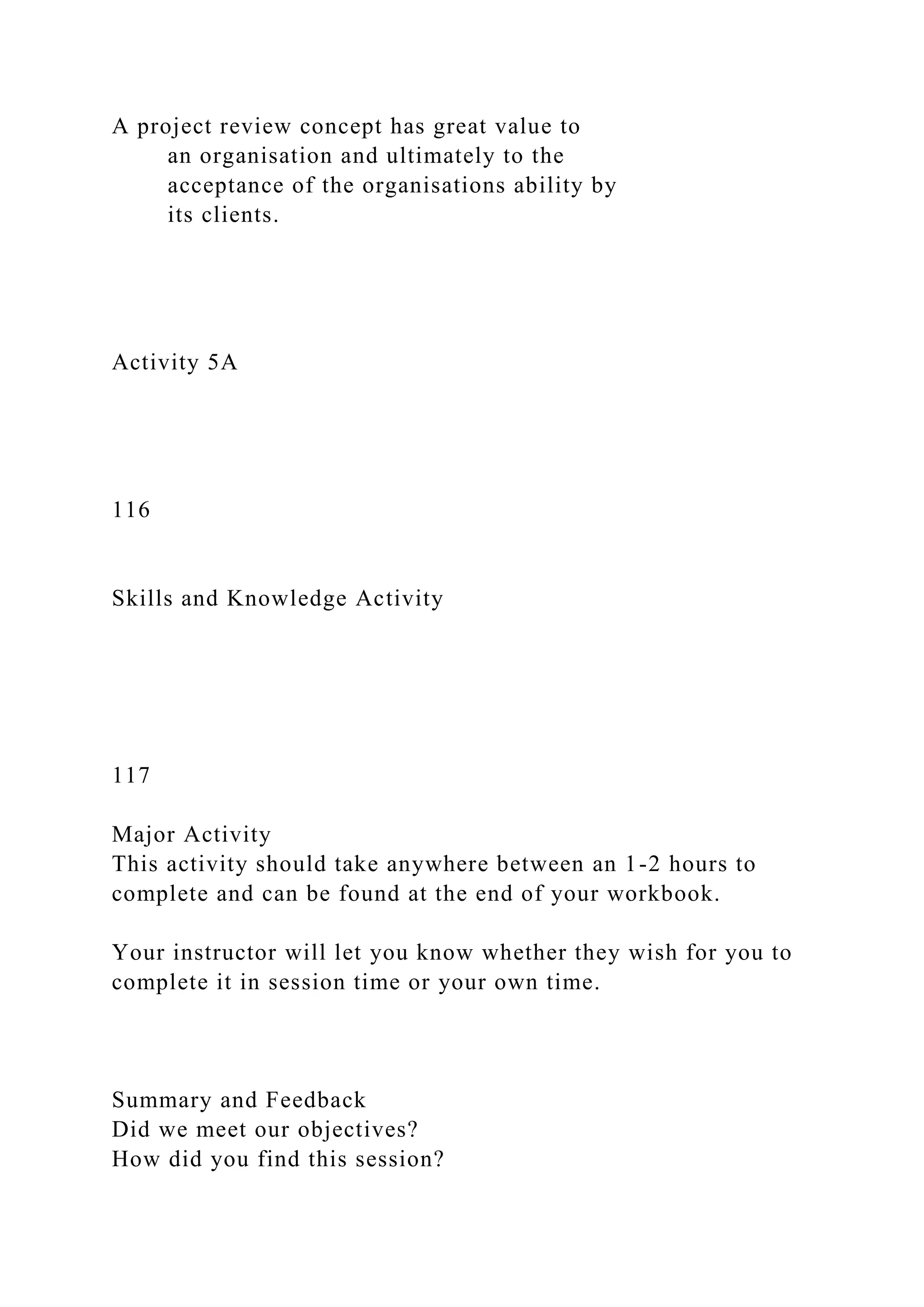 A project review concept has great value to
an organisation and ultimately to the
acceptance of the organisations ability by
its clients.
Activity 5A
116
Skills and Knowledge Activity
117
Major Activity
This activity should take anywhere between an 1-2 hours to
complete and can be found at the end of your workbook.
Your instructor will let you know whether they wish for you to
complete it in session time or your own time.
Summary and Feedback
Did we meet our objectives?
How did you find this session?
 