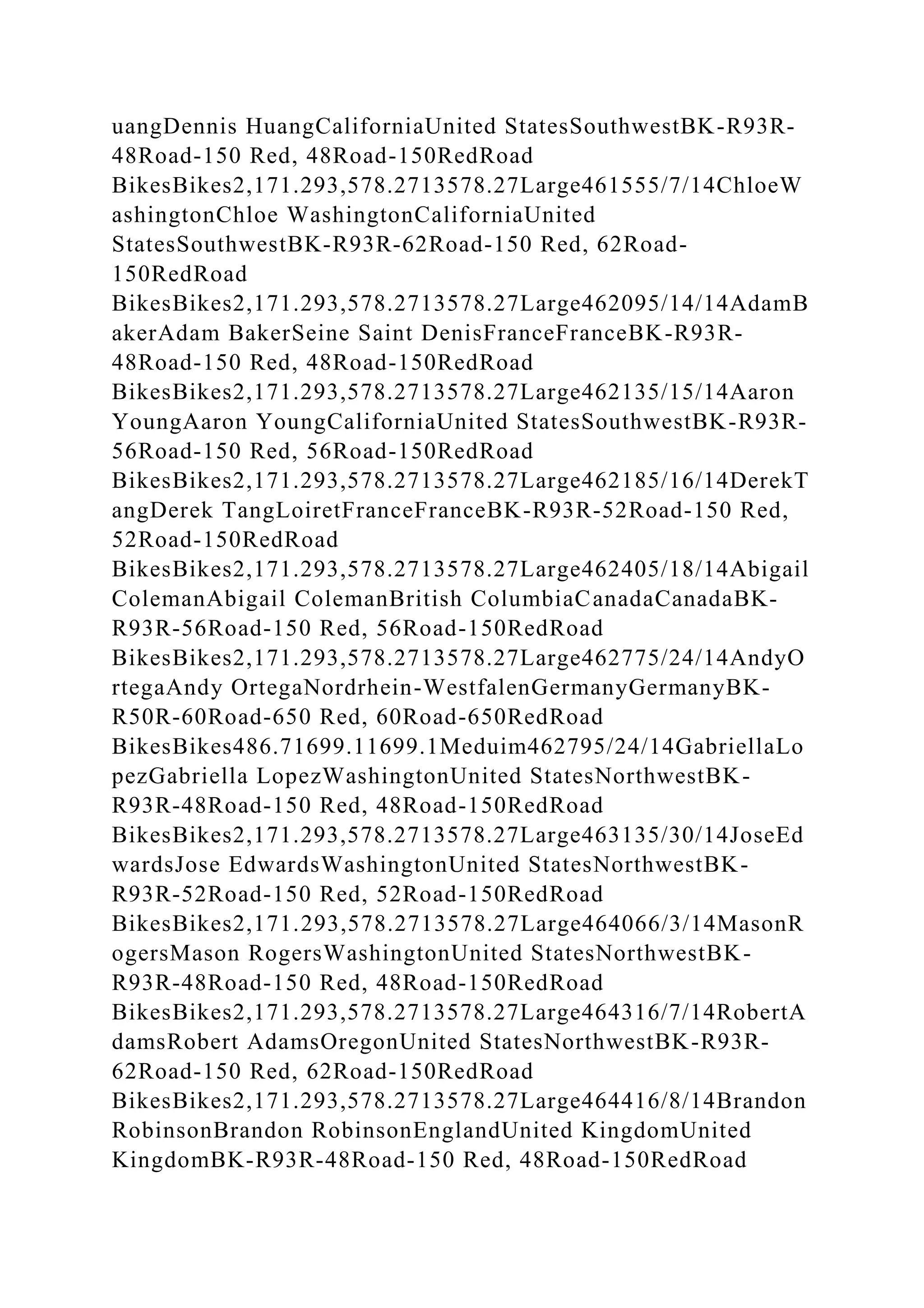 uangDennis HuangCaliforniaUnited StatesSouthwestBK-R93R-
48Road-150 Red, 48Road-150RedRoad
BikesBikes2,171.293,578.2713578.27Large461555/7/14ChloeW
ashingtonChloe WashingtonCaliforniaUnited
StatesSouthwestBK-R93R-62Road-150 Red, 62Road-
150RedRoad
BikesBikes2,171.293,578.2713578.27Large462095/14/14AdamB
akerAdam BakerSeine Saint DenisFranceFranceBK-R93R-
48Road-150 Red, 48Road-150RedRoad
BikesBikes2,171.293,578.2713578.27Large462135/15/14Aaron
YoungAaron YoungCaliforniaUnited StatesSouthwestBK-R93R-
56Road-150 Red, 56Road-150RedRoad
BikesBikes2,171.293,578.2713578.27Large462185/16/14DerekT
angDerek TangLoiretFranceFranceBK-R93R-52Road-150 Red,
52Road-150RedRoad
BikesBikes2,171.293,578.2713578.27Large462405/18/14Abigail
ColemanAbigail ColemanBritish ColumbiaCanadaCanadaBK-
R93R-56Road-150 Red, 56Road-150RedRoad
BikesBikes2,171.293,578.2713578.27Large462775/24/14AndyO
rtegaAndy OrtegaNordrhein-WestfalenGermanyGermanyBK-
R50R-60Road-650 Red, 60Road-650RedRoad
BikesBikes486.71699.11699.1Meduim462795/24/14GabriellaLo
pezGabriella LopezWashingtonUnited StatesNorthwestBK-
R93R-48Road-150 Red, 48Road-150RedRoad
BikesBikes2,171.293,578.2713578.27Large463135/30/14JoseEd
wardsJose EdwardsWashingtonUnited StatesNorthwestBK-
R93R-52Road-150 Red, 52Road-150RedRoad
BikesBikes2,171.293,578.2713578.27Large464066/3/14MasonR
ogersMason RogersWashingtonUnited StatesNorthwestBK-
R93R-48Road-150 Red, 48Road-150RedRoad
BikesBikes2,171.293,578.2713578.27Large464316/7/14RobertA
damsRobert AdamsOregonUnited StatesNorthwestBK-R93R-
62Road-150 Red, 62Road-150RedRoad
BikesBikes2,171.293,578.2713578.27Large464416/8/14Brandon
RobinsonBrandon RobinsonEnglandUnited KingdomUnited
KingdomBK-R93R-48Road-150 Red, 48Road-150RedRoad
 