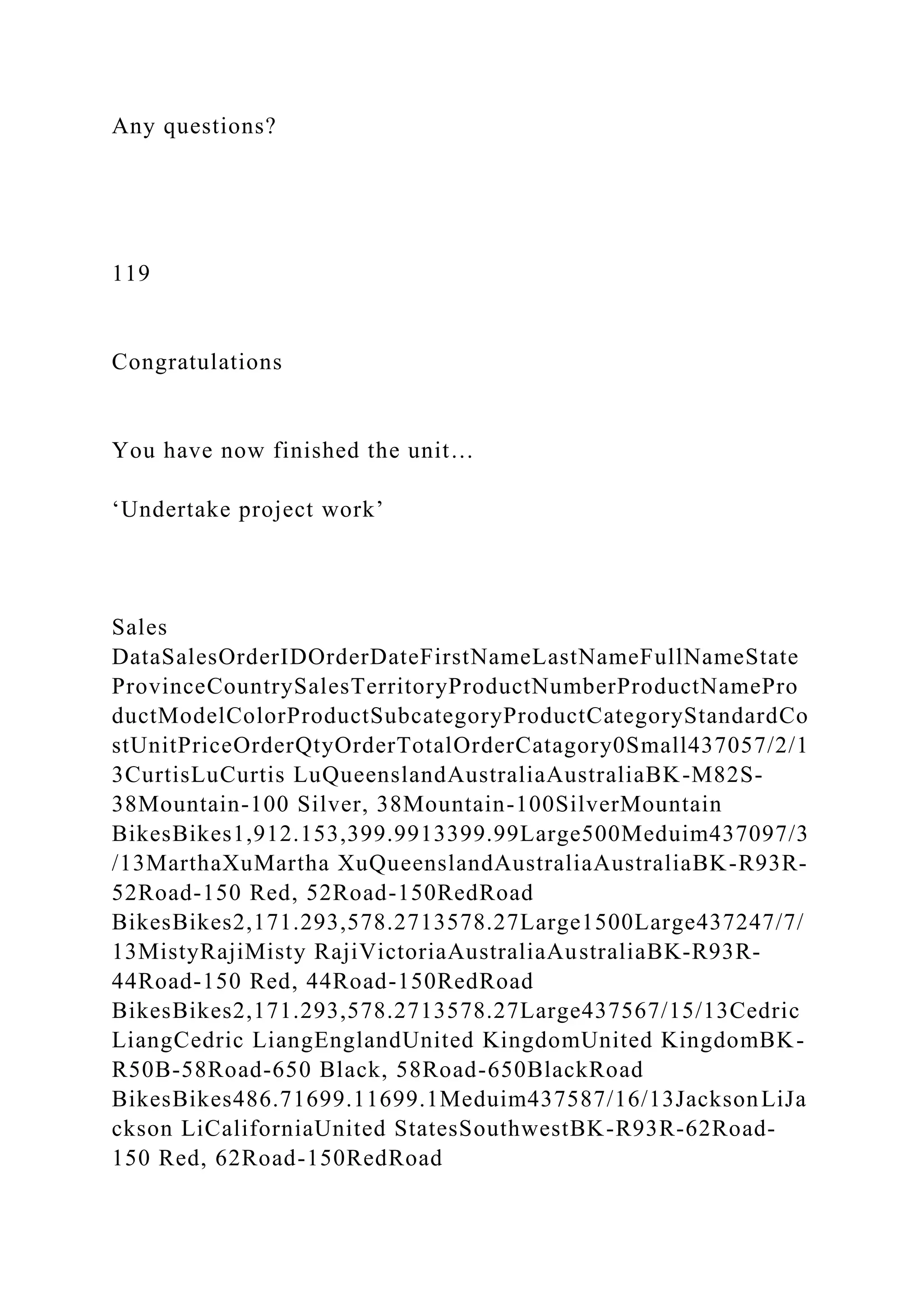 Any questions?
119
Congratulations
You have now finished the unit…
‘Undertake project work’
Sales
DataSalesOrderIDOrderDateFirstNameLastNameFullNameState
ProvinceCountrySalesTerritoryProductNumberProductNamePro
ductModelColorProductSubcategoryProductCategoryStandardCo
stUnitPriceOrderQtyOrderTotalOrderCatagory0Small437057/2/1
3CurtisLuCurtis LuQueenslandAustraliaAustraliaBK-M82S-
38Mountain-100 Silver, 38Mountain-100SilverMountain
BikesBikes1,912.153,399.9913399.99Large500Meduim437097/3
/13MarthaXuMartha XuQueenslandAustraliaAustraliaBK-R93R-
52Road-150 Red, 52Road-150RedRoad
BikesBikes2,171.293,578.2713578.27Large1500Large437247/7/
13MistyRajiMisty RajiVictoriaAustraliaAustraliaBK-R93R-
44Road-150 Red, 44Road-150RedRoad
BikesBikes2,171.293,578.2713578.27Large437567/15/13Cedric
LiangCedric LiangEnglandUnited KingdomUnited KingdomBK-
R50B-58Road-650 Black, 58Road-650BlackRoad
BikesBikes486.71699.11699.1Meduim437587/16/13JacksonLiJa
ckson LiCaliforniaUnited StatesSouthwestBK-R93R-62Road-
150 Red, 62Road-150RedRoad
 