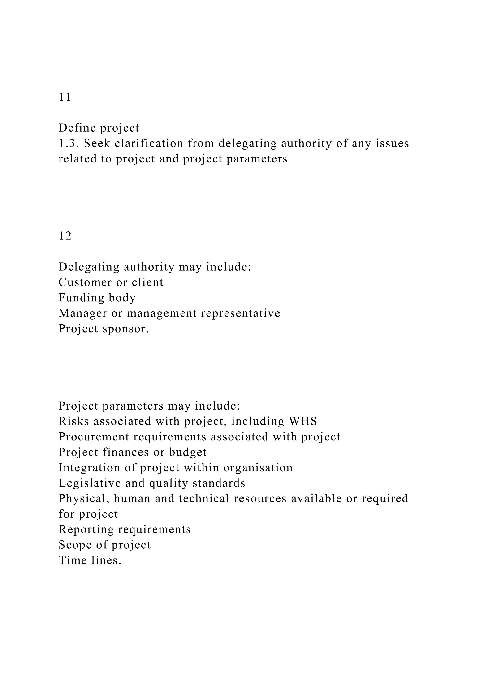 11
Define project
1.3. Seek clarification from delegating authority of any issues
related to project and project parameters
12
Delegating authority may include:
Customer or client
Funding body
Manager or management representative
Project sponsor.
Project parameters may include:
Risks associated with project, including WHS
Procurement requirements associated with project
Project finances or budget
Integration of project within organisation
Legislative and quality standards
Physical, human and technical resources available or required
for project
Reporting requirements
Scope of project
Time lines.
 