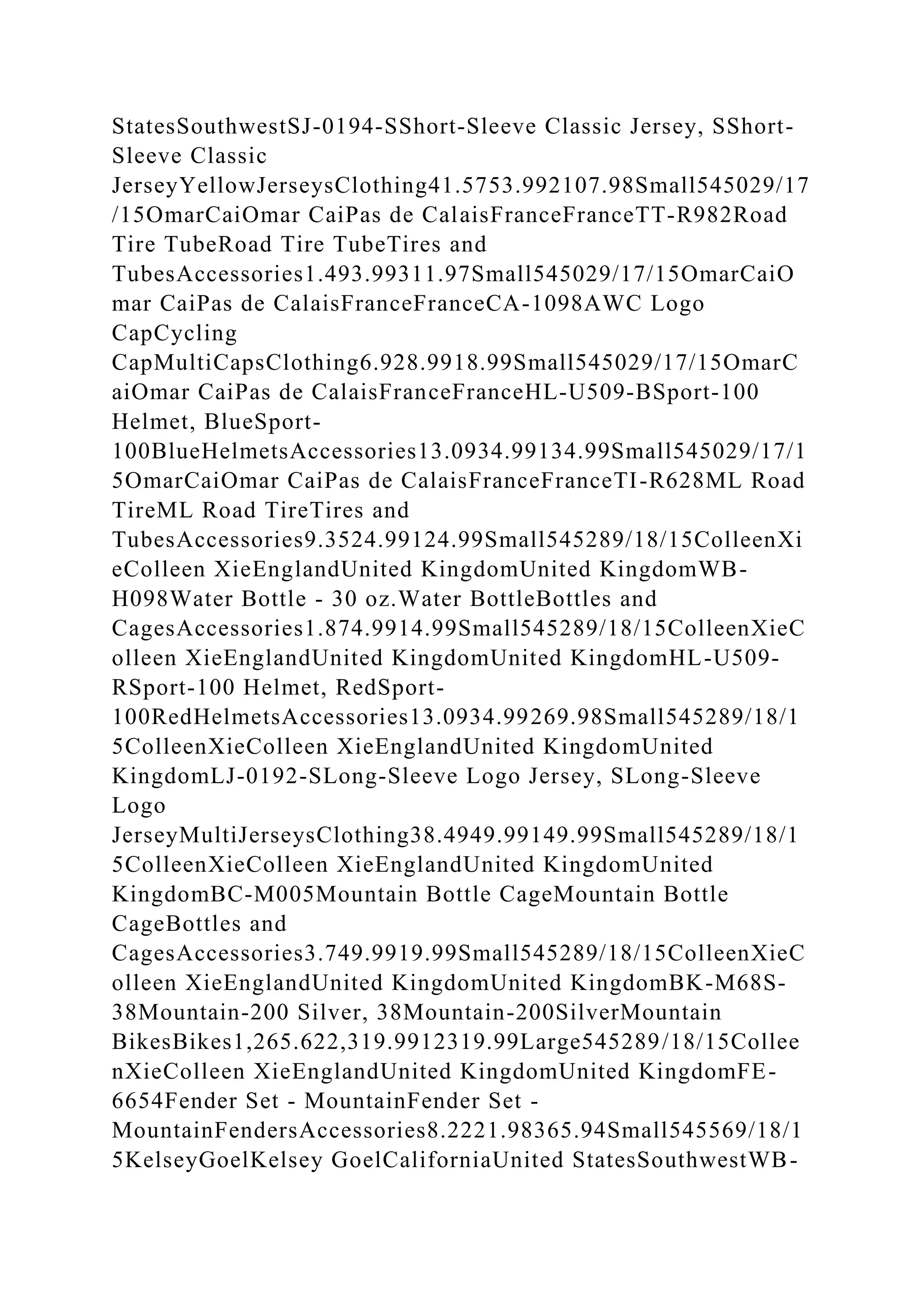 StatesSouthwestSJ-0194-SShort-Sleeve Classic Jersey, SShort-
Sleeve Classic
JerseyYellowJerseysClothing41.5753.992107.98Small545029/17
/15OmarCaiOmar CaiPas de CalaisFranceFranceTT-R982Road
Tire TubeRoad Tire TubeTires and
TubesAccessories1.493.99311.97Small545029/17/15OmarCaiO
mar CaiPas de CalaisFranceFranceCA-1098AWC Logo
CapCycling
CapMultiCapsClothing6.928.9918.99Small545029/17/15OmarC
aiOmar CaiPas de CalaisFranceFranceHL-U509-BSport-100
Helmet, BlueSport-
100BlueHelmetsAccessories13.0934.99134.99Small545029/17/1
5OmarCaiOmar CaiPas de CalaisFranceFranceTI-R628ML Road
TireML Road TireTires and
TubesAccessories9.3524.99124.99Small545289/18/15ColleenXi
eColleen XieEnglandUnited KingdomUnited KingdomWB-
H098Water Bottle - 30 oz.Water BottleBottles and
CagesAccessories1.874.9914.99Small545289/18/15ColleenXieC
olleen XieEnglandUnited KingdomUnited KingdomHL-U509-
RSport-100 Helmet, RedSport-
100RedHelmetsAccessories13.0934.99269.98Small545289/18/1
5ColleenXieColleen XieEnglandUnited KingdomUnited
KingdomLJ-0192-SLong-Sleeve Logo Jersey, SLong-Sleeve
Logo
JerseyMultiJerseysClothing38.4949.99149.99Small545289/18/1
5ColleenXieColleen XieEnglandUnited KingdomUnited
KingdomBC-M005Mountain Bottle CageMountain Bottle
CageBottles and
CagesAccessories3.749.9919.99Small545289/18/15ColleenXieC
olleen XieEnglandUnited KingdomUnited KingdomBK-M68S-
38Mountain-200 Silver, 38Mountain-200SilverMountain
BikesBikes1,265.622,319.9912319.99Large545289/18/15Collee
nXieColleen XieEnglandUnited KingdomUnited KingdomFE-
6654Fender Set - MountainFender Set -
MountainFendersAccessories8.2221.98365.94Small545569/18/1
5KelseyGoelKelsey GoelCaliforniaUnited StatesSouthwestWB-
 