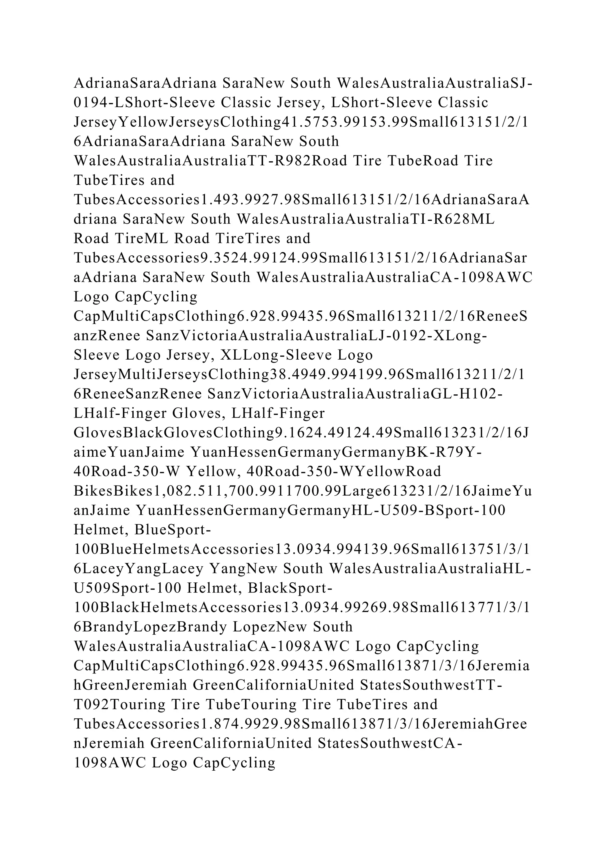 AdrianaSaraAdriana SaraNew South WalesAustraliaAustraliaSJ-
0194-LShort-Sleeve Classic Jersey, LShort-Sleeve Classic
JerseyYellowJerseysClothing41.5753.99153.99Small613151/2/1
6AdrianaSaraAdriana SaraNew South
WalesAustraliaAustraliaTT-R982Road Tire TubeRoad Tire
TubeTires and
TubesAccessories1.493.9927.98Small613151/2/16AdrianaSaraA
driana SaraNew South WalesAustraliaAustraliaTI-R628ML
Road TireML Road TireTires and
TubesAccessories9.3524.99124.99Small613151/2/16AdrianaSar
aAdriana SaraNew South WalesAustraliaAustraliaCA-1098AWC
Logo CapCycling
CapMultiCapsClothing6.928.99435.96Small613211/2/16ReneeS
anzRenee SanzVictoriaAustraliaAustraliaLJ-0192-XLong-
Sleeve Logo Jersey, XLLong-Sleeve Logo
JerseyMultiJerseysClothing38.4949.994199.96Small613211/2/1
6ReneeSanzRenee SanzVictoriaAustraliaAustraliaGL-H102-
LHalf-Finger Gloves, LHalf-Finger
GlovesBlackGlovesClothing9.1624.49124.49Small613231/2/16J
aimeYuanJaime YuanHessenGermanyGermanyBK-R79Y-
40Road-350-W Yellow, 40Road-350-WYellowRoad
BikesBikes1,082.511,700.9911700.99Large613231/2/16JaimeYu
anJaime YuanHessenGermanyGermanyHL-U509-BSport-100
Helmet, BlueSport-
100BlueHelmetsAccessories13.0934.994139.96Small613751/3/1
6LaceyYangLacey YangNew South WalesAustraliaAustraliaHL-
U509Sport-100 Helmet, BlackSport-
100BlackHelmetsAccessories13.0934.99269.98Small613771/3/1
6BrandyLopezBrandy LopezNew South
WalesAustraliaAustraliaCA-1098AWC Logo CapCycling
CapMultiCapsClothing6.928.99435.96Small613871/3/16Jeremia
hGreenJeremiah GreenCaliforniaUnited StatesSouthwestTT-
T092Touring Tire TubeTouring Tire TubeTires and
TubesAccessories1.874.9929.98Small613871/3/16JeremiahGree
nJeremiah GreenCaliforniaUnited StatesSouthwestCA-
1098AWC Logo CapCycling
 