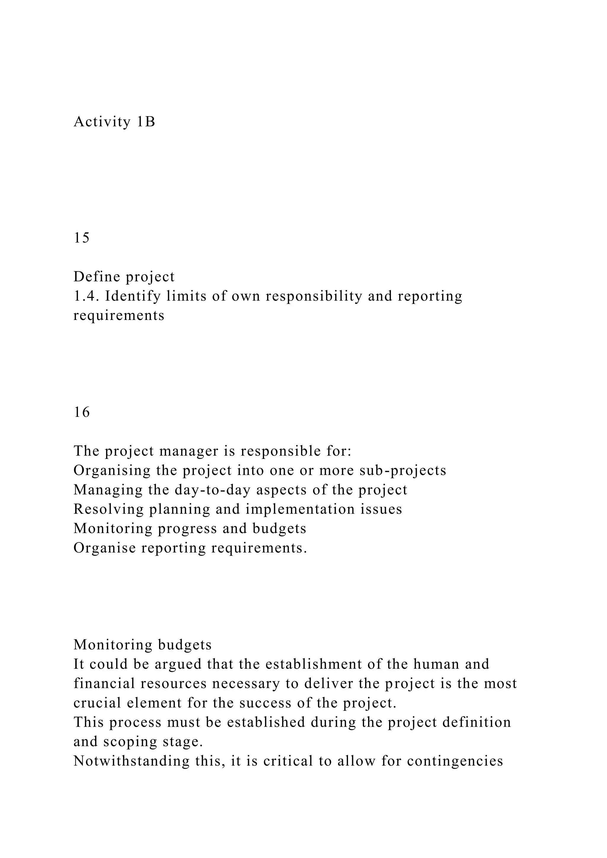 Activity 1B
15
Define project
1.4. Identify limits of own responsibility and reporting
requirements
16
The project manager is responsible for:
Organising the project into one or more sub-projects
Managing the day-to-day aspects of the project
Resolving planning and implementation issues
Monitoring progress and budgets
Organise reporting requirements.
Monitoring budgets
It could be argued that the establishment of the human and
financial resources necessary to deliver the project is the most
crucial element for the success of the project.
This process must be established during the project definition
and scoping stage.
Notwithstanding this, it is critical to allow for contingencies
 