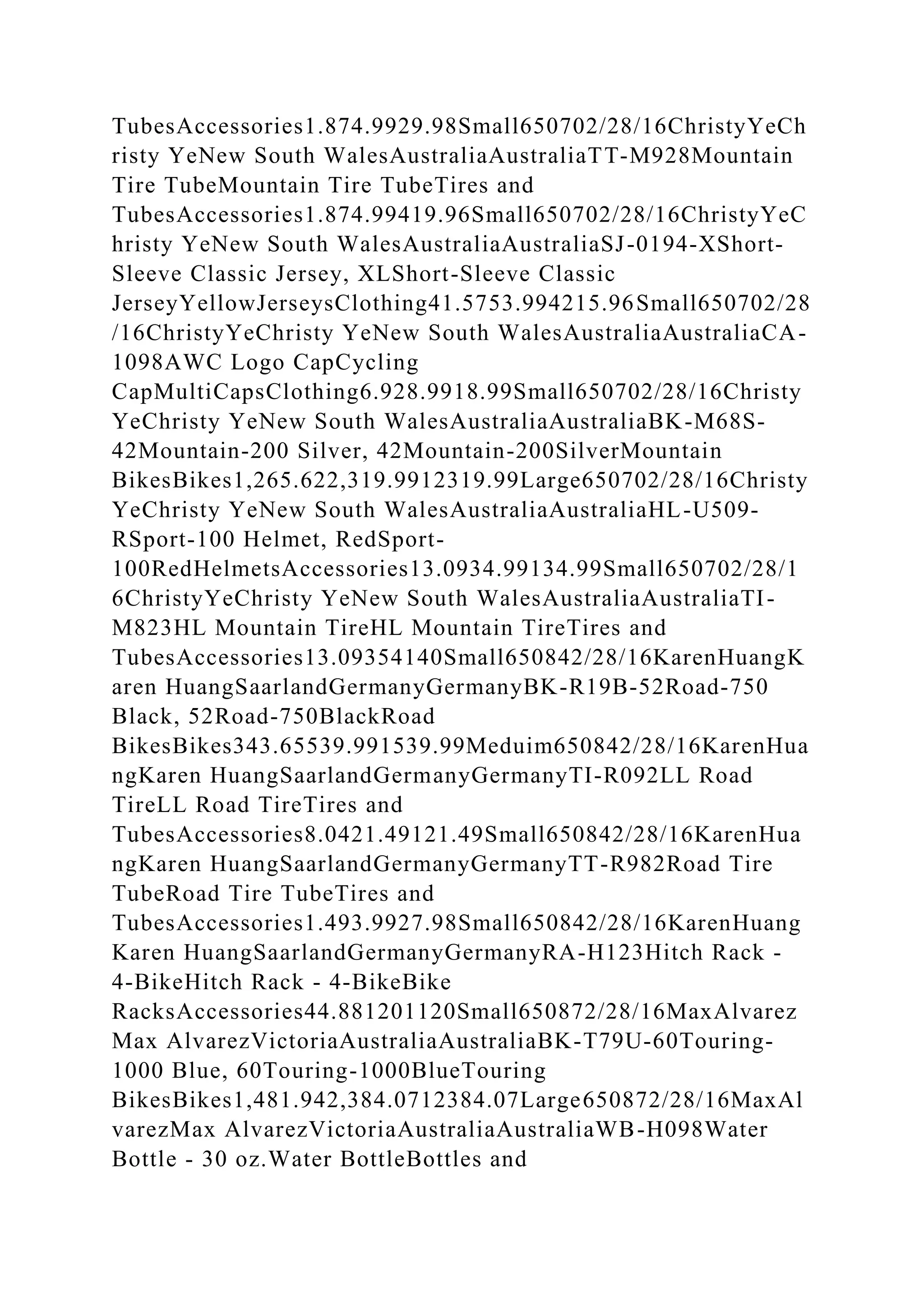 TubesAccessories1.874.9929.98Small650702/28/16ChristyYeCh
risty YeNew South WalesAustraliaAustraliaTT-M928Mountain
Tire TubeMountain Tire TubeTires and
TubesAccessories1.874.99419.96Small650702/28/16ChristyYeC
hristy YeNew South WalesAustraliaAustraliaSJ-0194-XShort-
Sleeve Classic Jersey, XLShort-Sleeve Classic
JerseyYellowJerseysClothing41.5753.994215.96Small650702/28
/16ChristyYeChristy YeNew South WalesAustraliaAustraliaCA-
1098AWC Logo CapCycling
CapMultiCapsClothing6.928.9918.99Small650702/28/16Christy
YeChristy YeNew South WalesAustraliaAustraliaBK-M68S-
42Mountain-200 Silver, 42Mountain-200SilverMountain
BikesBikes1,265.622,319.9912319.99Large650702/28/16Christy
YeChristy YeNew South WalesAustraliaAustraliaHL-U509-
RSport-100 Helmet, RedSport-
100RedHelmetsAccessories13.0934.99134.99Small650702/28/1
6ChristyYeChristy YeNew South WalesAustraliaAustraliaTI-
M823HL Mountain TireHL Mountain TireTires and
TubesAccessories13.09354140Small650842/28/16KarenHuangK
aren HuangSaarlandGermanyGermanyBK-R19B-52Road-750
Black, 52Road-750BlackRoad
BikesBikes343.65539.991539.99Meduim650842/28/16KarenHua
ngKaren HuangSaarlandGermanyGermanyTI-R092LL Road
TireLL Road TireTires and
TubesAccessories8.0421.49121.49Small650842/28/16KarenHua
ngKaren HuangSaarlandGermanyGermanyTT-R982Road Tire
TubeRoad Tire TubeTires and
TubesAccessories1.493.9927.98Small650842/28/16KarenHuang
Karen HuangSaarlandGermanyGermanyRA-H123Hitch Rack -
4-BikeHitch Rack - 4-BikeBike
RacksAccessories44.881201120Small650872/28/16MaxAlvarez
Max AlvarezVictoriaAustraliaAustraliaBK-T79U-60Touring-
1000 Blue, 60Touring-1000BlueTouring
BikesBikes1,481.942,384.0712384.07Large650872/28/16MaxAl
varezMax AlvarezVictoriaAustraliaAustraliaWB-H098Water
Bottle - 30 oz.Water BottleBottles and
 
