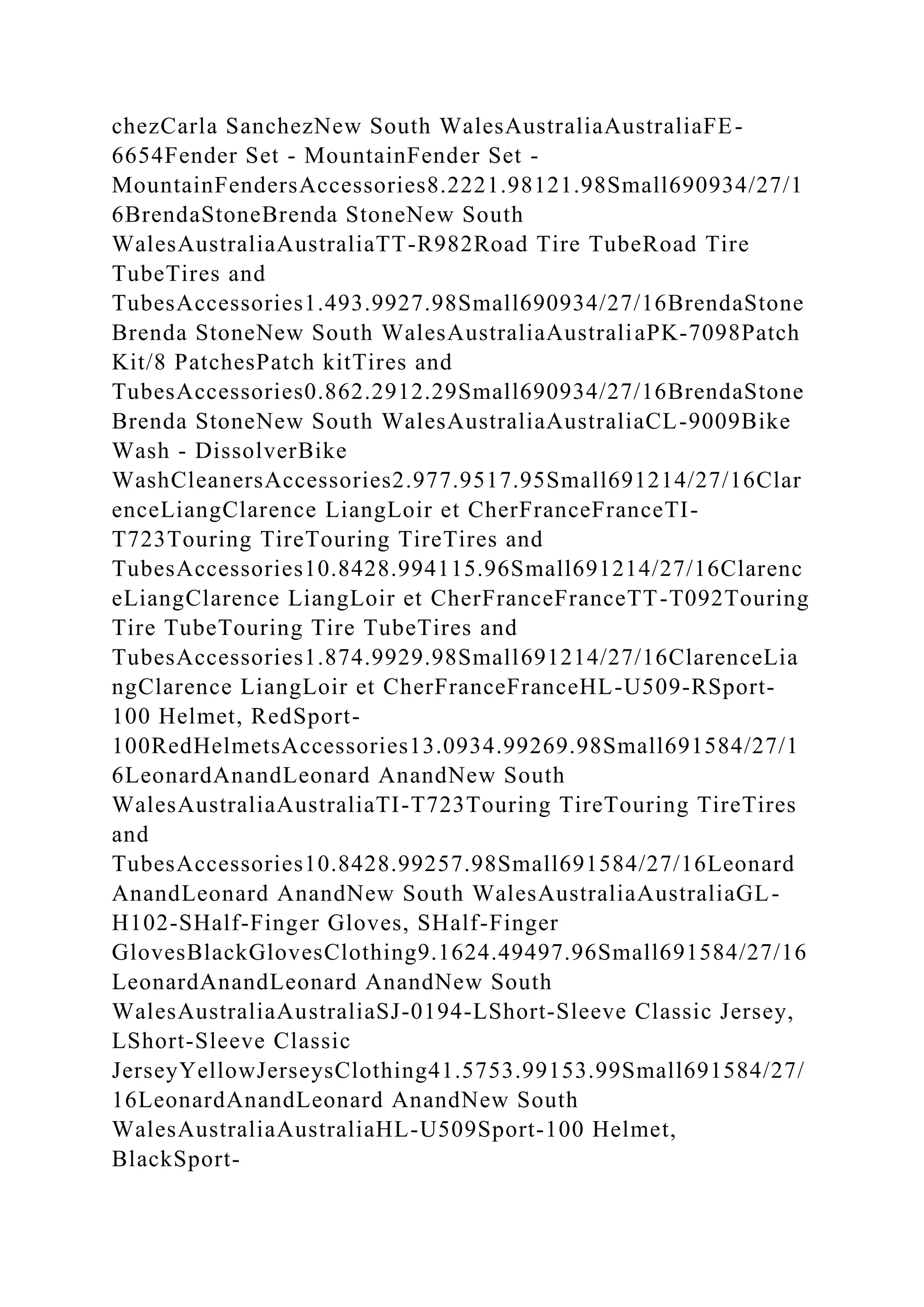 chezCarla SanchezNew South WalesAustraliaAustraliaFE-
6654Fender Set - MountainFender Set -
MountainFendersAccessories8.2221.98121.98Small690934/27/1
6BrendaStoneBrenda StoneNew South
WalesAustraliaAustraliaTT-R982Road Tire TubeRoad Tire
TubeTires and
TubesAccessories1.493.9927.98Small690934/27/16BrendaStone
Brenda StoneNew South WalesAustraliaAustraliaPK-7098Patch
Kit/8 PatchesPatch kitTires and
TubesAccessories0.862.2912.29Small690934/27/16BrendaStone
Brenda StoneNew South WalesAustraliaAustraliaCL-9009Bike
Wash - DissolverBike
WashCleanersAccessories2.977.9517.95Small691214/27/16Clar
enceLiangClarence LiangLoir et CherFranceFranceTI-
T723Touring TireTouring TireTires and
TubesAccessories10.8428.994115.96Small691214/27/16Clarenc
eLiangClarence LiangLoir et CherFranceFranceTT-T092Touring
Tire TubeTouring Tire TubeTires and
TubesAccessories1.874.9929.98Small691214/27/16ClarenceLia
ngClarence LiangLoir et CherFranceFranceHL-U509-RSport-
100 Helmet, RedSport-
100RedHelmetsAccessories13.0934.99269.98Small691584/27/1
6LeonardAnandLeonard AnandNew South
WalesAustraliaAustraliaTI-T723Touring TireTouring TireTires
and
TubesAccessories10.8428.99257.98Small691584/27/16Leonard
AnandLeonard AnandNew South WalesAustraliaAustraliaGL-
H102-SHalf-Finger Gloves, SHalf-Finger
GlovesBlackGlovesClothing9.1624.49497.96Small691584/27/16
LeonardAnandLeonard AnandNew South
WalesAustraliaAustraliaSJ-0194-LShort-Sleeve Classic Jersey,
LShort-Sleeve Classic
JerseyYellowJerseysClothing41.5753.99153.99Small691584/27/
16LeonardAnandLeonard AnandNew South
WalesAustraliaAustraliaHL-U509Sport-100 Helmet,
BlackSport-
 