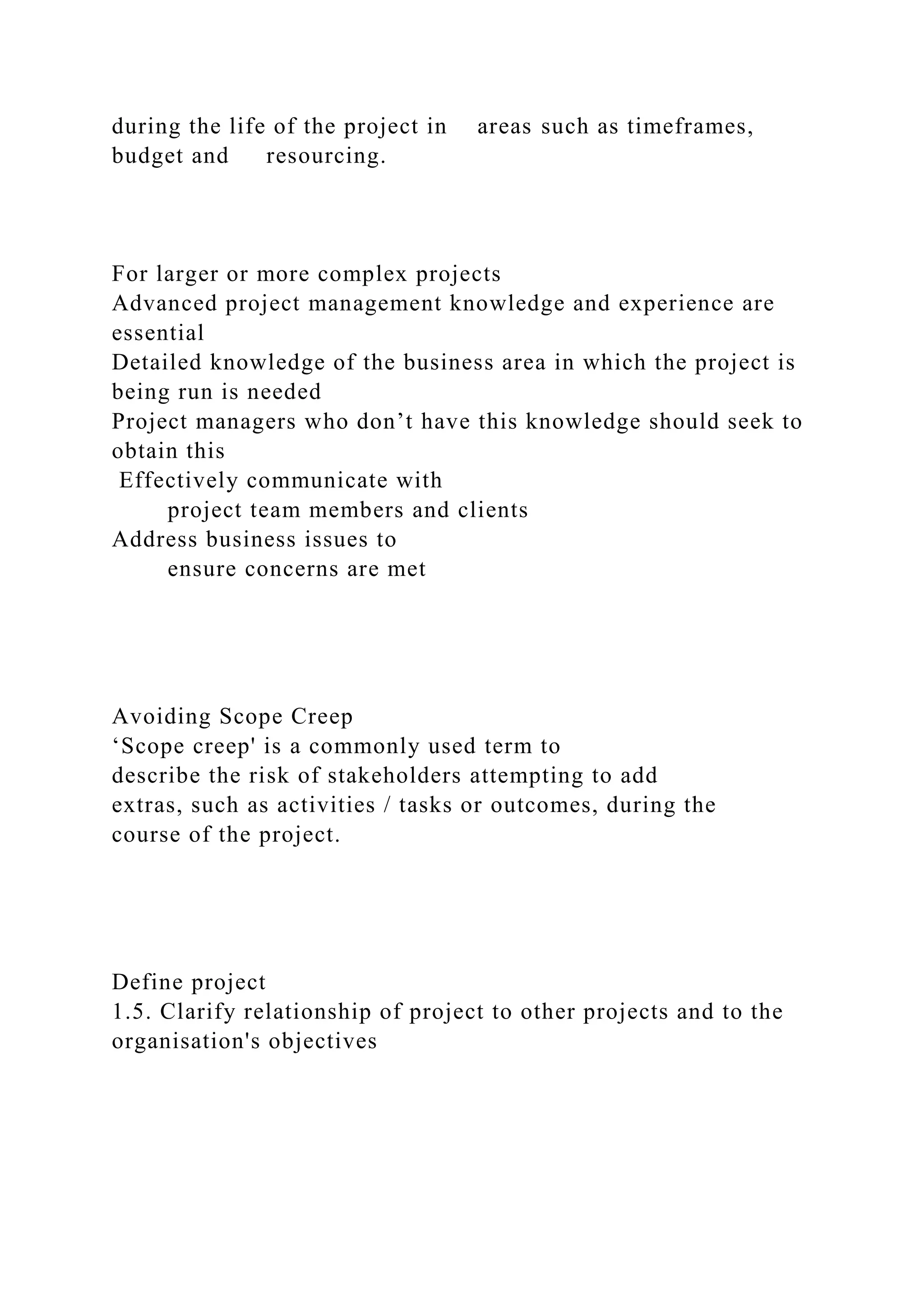 during the life of the project in areas such as timeframes,
budget and resourcing.
For larger or more complex projects
Advanced project management knowledge and experience are
essential
Detailed knowledge of the business area in which the project is
being run is needed
Project managers who don’t have this knowledge should seek to
obtain this
Effectively communicate with
project team members and clients
Address business issues to
ensure concerns are met
Avoiding Scope Creep
‘Scope creep' is a commonly used term to
describe the risk of stakeholders attempting to add
extras, such as activities / tasks or outcomes, during the
course of the project.
Define project
1.5. Clarify relationship of project to other projects and to the
organisation's objectives
 