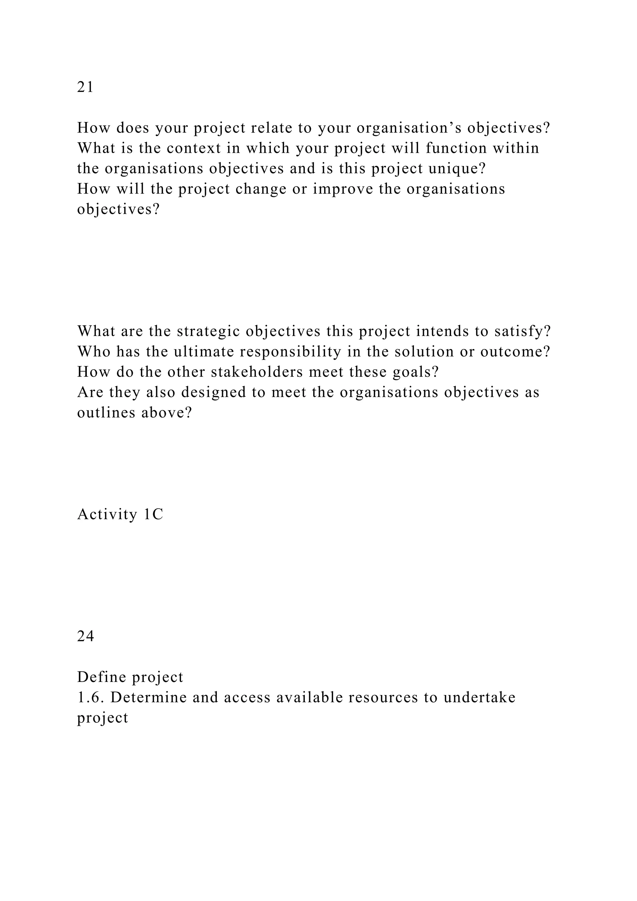 21
How does your project relate to your organisation’s objectives?
What is the context in which your project will function within
the organisations objectives and is this project unique?
How will the project change or improve the organisations
objectives?
What are the strategic objectives this project intends to satisfy?
Who has the ultimate responsibility in the solution or outcome?
How do the other stakeholders meet these goals?
Are they also designed to meet the organisations objectives as
outlines above?
Activity 1C
24
Define project
1.6. Determine and access available resources to undertake
project
 