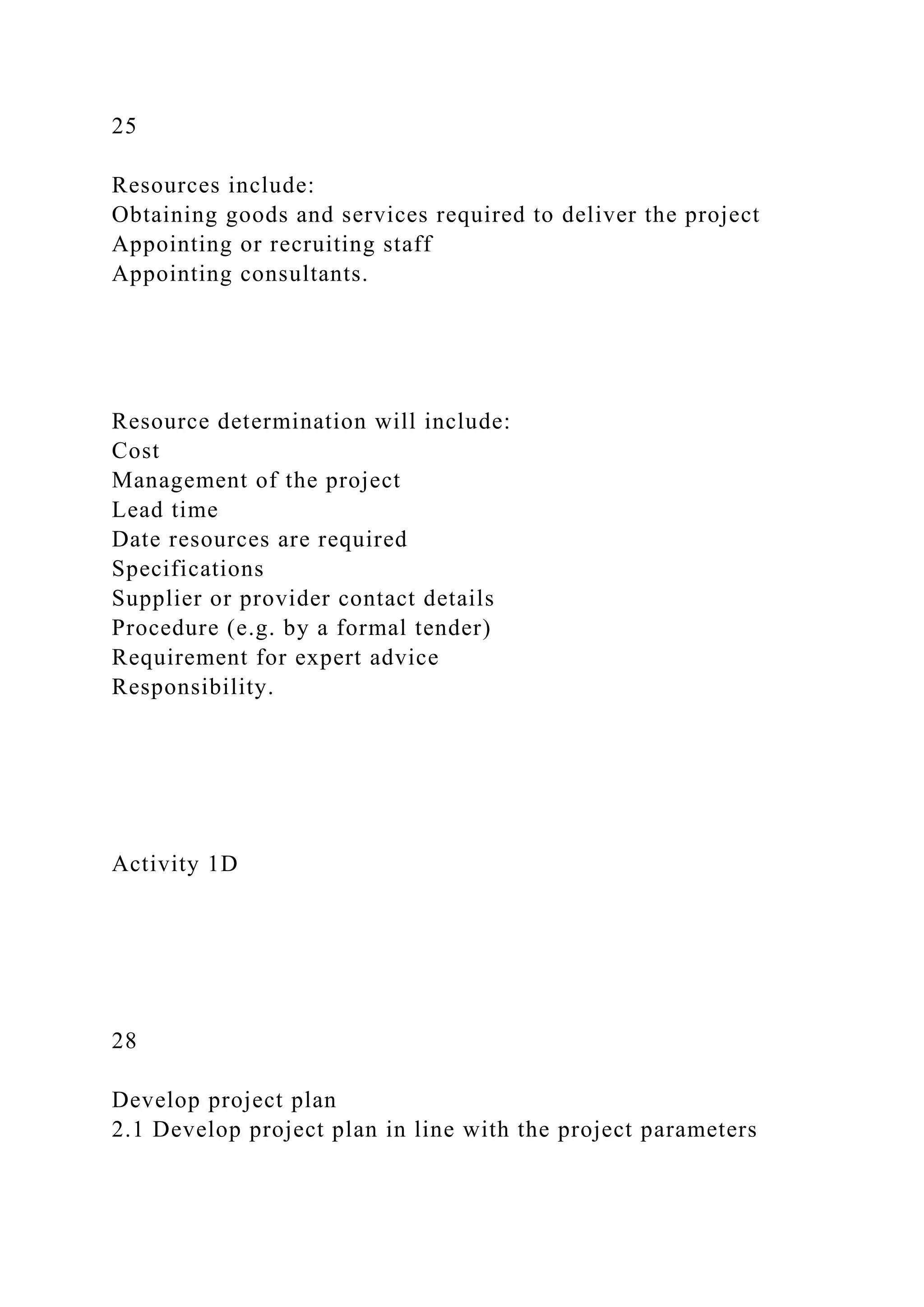 25
Resources include:
Obtaining goods and services required to deliver the project
Appointing or recruiting staff
Appointing consultants.
Resource determination will include:
Cost
Management of the project
Lead time
Date resources are required
Specifications
Supplier or provider contact details
Procedure (e.g. by a formal tender)
Requirement for expert advice
Responsibility.
Activity 1D
28
Develop project plan
2.1 Develop project plan in line with the project parameters
 