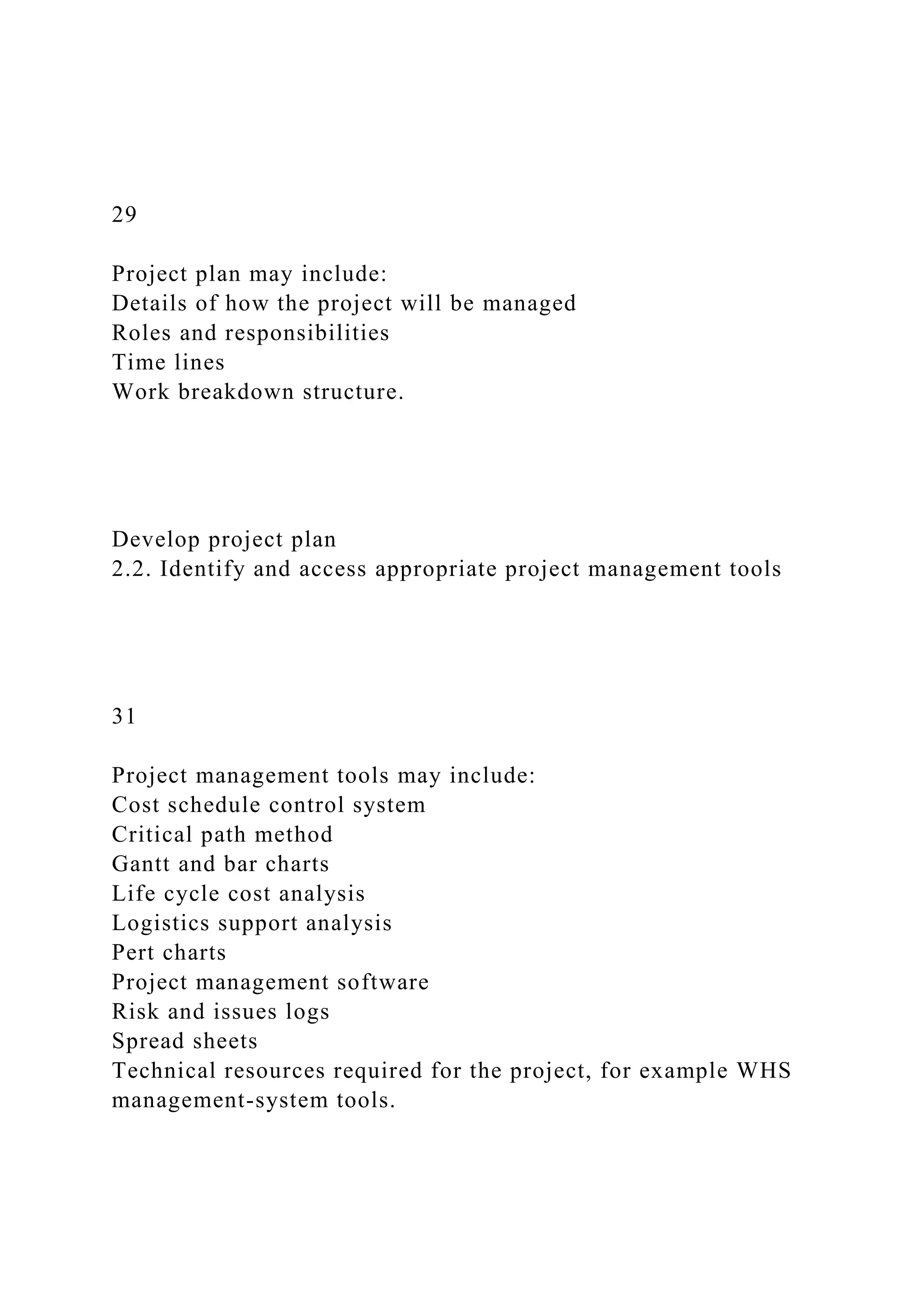 29
Project plan may include:
Details of how the project will be managed
Roles and responsibilities
Time lines
Work breakdown structure.
Develop project plan
2.2. Identify and access appropriate project management tools
31
Project management tools may include:
Cost schedule control system
Critical path method
Gantt and bar charts
Life cycle cost analysis
Logistics support analysis
Pert charts
Project management software
Risk and issues logs
Spread sheets
Technical resources required for the project, for example WHS
management-system tools.
 