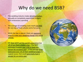 Why do we need BSB?
•

The wedding industry makes 60 billion dollars
annually on completely expendable budgets
and unnecessary spending.

•

The average US wedding costs nearly 30,000$
for one day of food, photos and a fun party.

•

While the day is special, there are awesome
ways to make your wedding change into world
change.

•

EX: Over 3/5th’s of the world’s population live
off of less than a dollar a day… The WFP
estimates it would cost 170$ to feed one
person for an entire year… if the average bride
dedicated even 1% of their wedding budget to
a good cause, that could potentially feed 2
people for an entire year.

 